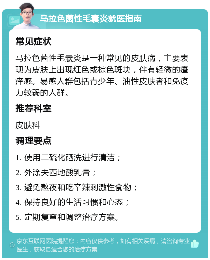 马拉色菌性毛囊炎就医指南 常见症状 马拉色菌性毛囊炎是一种常见的皮肤病，主要表现为皮肤上出现红色或棕色斑块，伴有轻微的瘙痒感。易感人群包括青少年、油性皮肤者和免疫力较弱的人群。 推荐科室 皮肤科 调理要点 1. 使用二硫化硒洗进行清洁； 2. 外涂夫西地酸乳膏； 3. 避免熬夜和吃辛辣刺激性食物； 4. 保持良好的生活习惯和心态； 5. 定期复查和调整治疗方案。