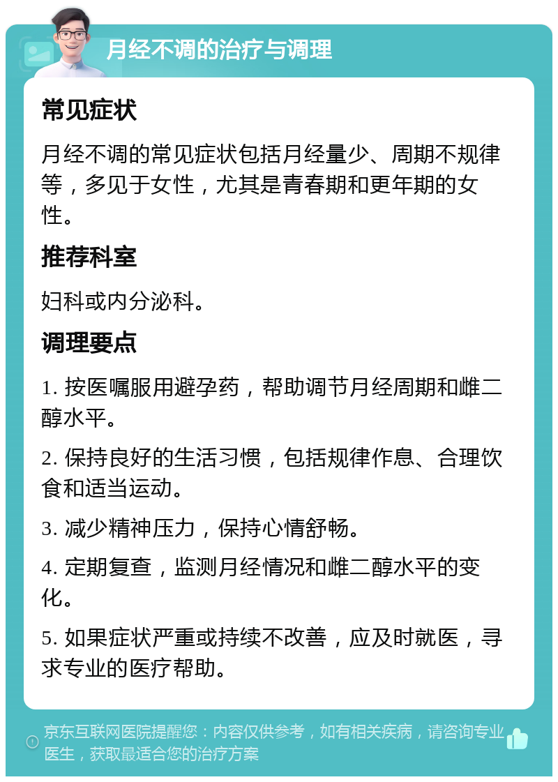 月经不调的治疗与调理 常见症状 月经不调的常见症状包括月经量少、周期不规律等，多见于女性，尤其是青春期和更年期的女性。 推荐科室 妇科或内分泌科。 调理要点 1. 按医嘱服用避孕药，帮助调节月经周期和雌二醇水平。 2. 保持良好的生活习惯，包括规律作息、合理饮食和适当运动。 3. 减少精神压力，保持心情舒畅。 4. 定期复查，监测月经情况和雌二醇水平的变化。 5. 如果症状严重或持续不改善，应及时就医，寻求专业的医疗帮助。