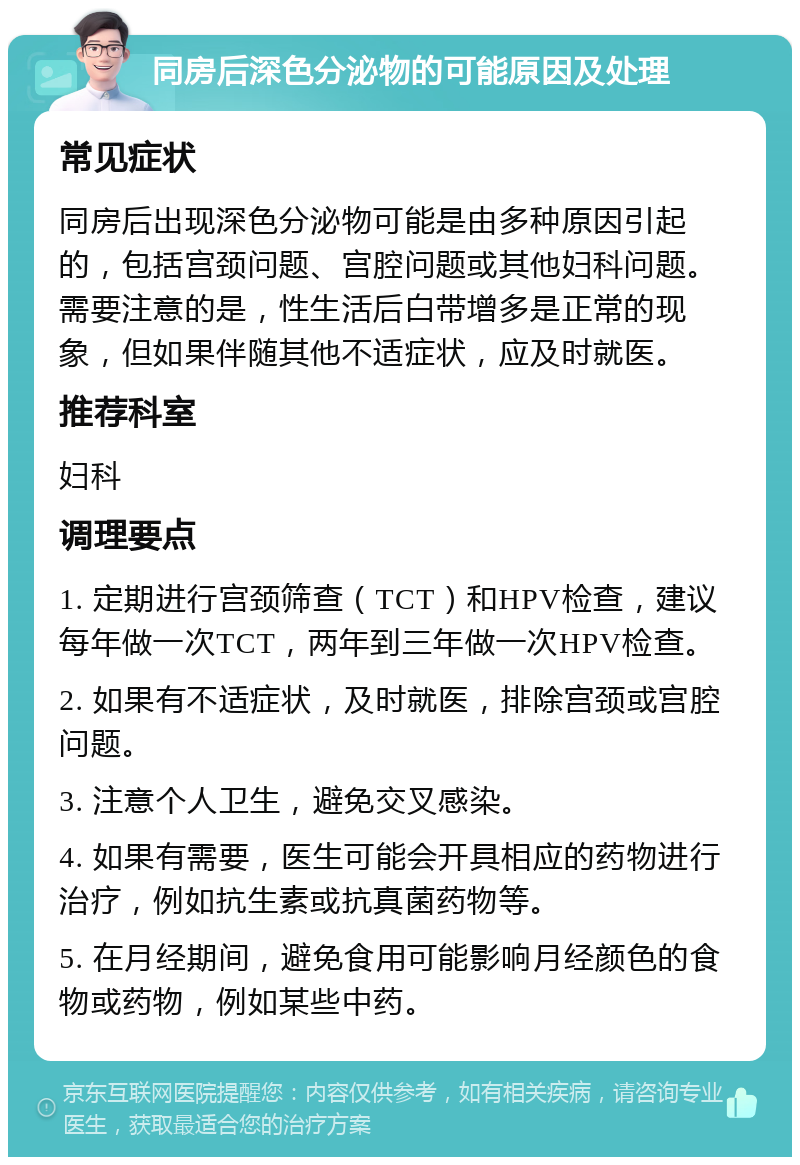 同房后深色分泌物的可能原因及处理 常见症状 同房后出现深色分泌物可能是由多种原因引起的，包括宫颈问题、宫腔问题或其他妇科问题。需要注意的是，性生活后白带增多是正常的现象，但如果伴随其他不适症状，应及时就医。 推荐科室 妇科 调理要点 1. 定期进行宫颈筛查（TCT）和HPV检查，建议每年做一次TCT，两年到三年做一次HPV检查。 2. 如果有不适症状，及时就医，排除宫颈或宫腔问题。 3. 注意个人卫生，避免交叉感染。 4. 如果有需要，医生可能会开具相应的药物进行治疗，例如抗生素或抗真菌药物等。 5. 在月经期间，避免食用可能影响月经颜色的食物或药物，例如某些中药。