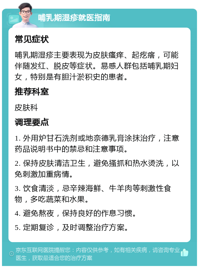 哺乳期湿疹就医指南 常见症状 哺乳期湿疹主要表现为皮肤瘙痒、起疙瘩，可能伴随发红、脱皮等症状。易感人群包括哺乳期妇女，特别是有胆汁淤积史的患者。 推荐科室 皮肤科 调理要点 1. 外用炉甘石洗剂或地奈德乳膏涂抹治疗，注意药品说明书中的禁忌和注意事项。 2. 保持皮肤清洁卫生，避免搔抓和热水烫洗，以免刺激加重病情。 3. 饮食清淡，忌辛辣海鲜、牛羊肉等刺激性食物，多吃蔬菜和水果。 4. 避免熬夜，保持良好的作息习惯。 5. 定期复诊，及时调整治疗方案。