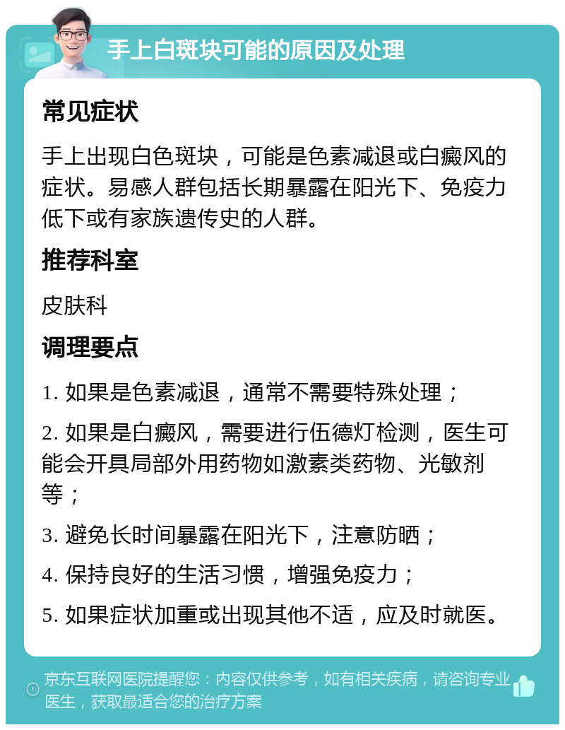 手上白斑块可能的原因及处理 常见症状 手上出现白色斑块，可能是色素减退或白癜风的症状。易感人群包括长期暴露在阳光下、免疫力低下或有家族遗传史的人群。 推荐科室 皮肤科 调理要点 1. 如果是色素减退，通常不需要特殊处理； 2. 如果是白癜风，需要进行伍德灯检测，医生可能会开具局部外用药物如激素类药物、光敏剂等； 3. 避免长时间暴露在阳光下，注意防晒； 4. 保持良好的生活习惯，增强免疫力； 5. 如果症状加重或出现其他不适，应及时就医。