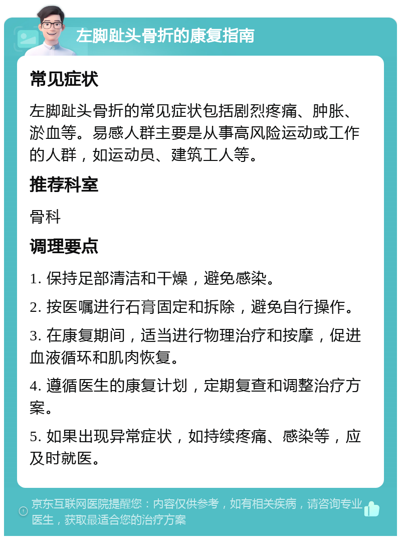 左脚趾头骨折的康复指南 常见症状 左脚趾头骨折的常见症状包括剧烈疼痛、肿胀、淤血等。易感人群主要是从事高风险运动或工作的人群，如运动员、建筑工人等。 推荐科室 骨科 调理要点 1. 保持足部清洁和干燥，避免感染。 2. 按医嘱进行石膏固定和拆除，避免自行操作。 3. 在康复期间，适当进行物理治疗和按摩，促进血液循环和肌肉恢复。 4. 遵循医生的康复计划，定期复查和调整治疗方案。 5. 如果出现异常症状，如持续疼痛、感染等，应及时就医。