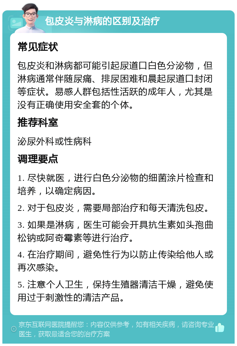 包皮炎与淋病的区别及治疗 常见症状 包皮炎和淋病都可能引起尿道口白色分泌物，但淋病通常伴随尿痛、排尿困难和晨起尿道口封闭等症状。易感人群包括性活跃的成年人，尤其是没有正确使用安全套的个体。 推荐科室 泌尿外科或性病科 调理要点 1. 尽快就医，进行白色分泌物的细菌涂片检查和培养，以确定病因。 2. 对于包皮炎，需要局部治疗和每天清洗包皮。 3. 如果是淋病，医生可能会开具抗生素如头孢曲松钠或阿奇霉素等进行治疗。 4. 在治疗期间，避免性行为以防止传染给他人或再次感染。 5. 注意个人卫生，保持生殖器清洁干燥，避免使用过于刺激性的清洁产品。