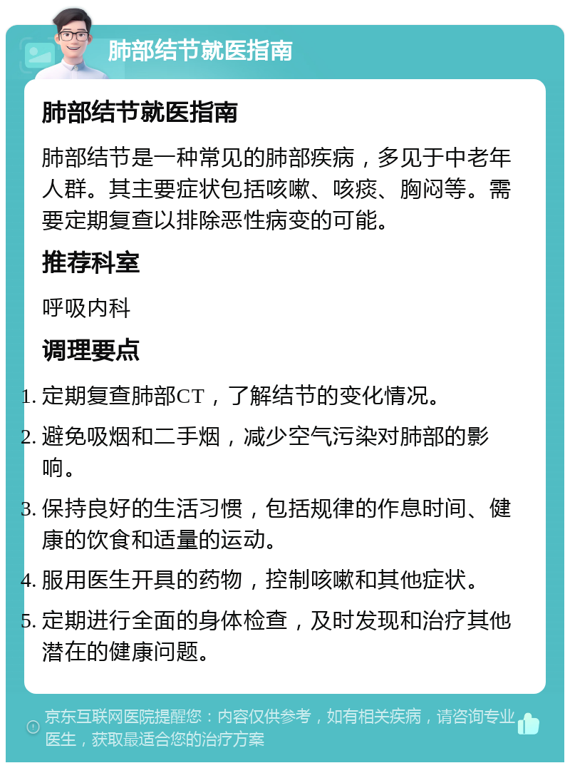 肺部结节就医指南 肺部结节就医指南 肺部结节是一种常见的肺部疾病，多见于中老年人群。其主要症状包括咳嗽、咳痰、胸闷等。需要定期复查以排除恶性病变的可能。 推荐科室 呼吸内科 调理要点 定期复查肺部CT，了解结节的变化情况。 避免吸烟和二手烟，减少空气污染对肺部的影响。 保持良好的生活习惯，包括规律的作息时间、健康的饮食和适量的运动。 服用医生开具的药物，控制咳嗽和其他症状。 定期进行全面的身体检查，及时发现和治疗其他潜在的健康问题。