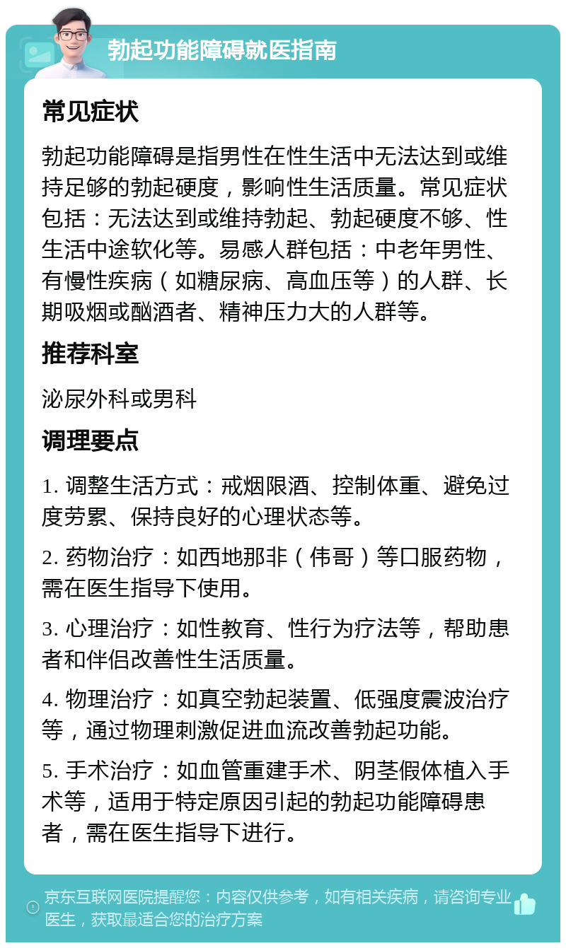 勃起功能障碍就医指南 常见症状 勃起功能障碍是指男性在性生活中无法达到或维持足够的勃起硬度，影响性生活质量。常见症状包括：无法达到或维持勃起、勃起硬度不够、性生活中途软化等。易感人群包括：中老年男性、有慢性疾病（如糖尿病、高血压等）的人群、长期吸烟或酗酒者、精神压力大的人群等。 推荐科室 泌尿外科或男科 调理要点 1. 调整生活方式：戒烟限酒、控制体重、避免过度劳累、保持良好的心理状态等。 2. 药物治疗：如西地那非（伟哥）等口服药物，需在医生指导下使用。 3. 心理治疗：如性教育、性行为疗法等，帮助患者和伴侣改善性生活质量。 4. 物理治疗：如真空勃起装置、低强度震波治疗等，通过物理刺激促进血流改善勃起功能。 5. 手术治疗：如血管重建手术、阴茎假体植入手术等，适用于特定原因引起的勃起功能障碍患者，需在医生指导下进行。