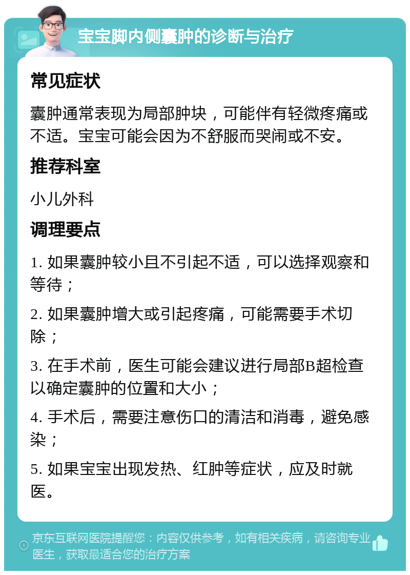 宝宝脚内侧囊肿的诊断与治疗 常见症状 囊肿通常表现为局部肿块，可能伴有轻微疼痛或不适。宝宝可能会因为不舒服而哭闹或不安。 推荐科室 小儿外科 调理要点 1. 如果囊肿较小且不引起不适，可以选择观察和等待； 2. 如果囊肿增大或引起疼痛，可能需要手术切除； 3. 在手术前，医生可能会建议进行局部B超检查以确定囊肿的位置和大小； 4. 手术后，需要注意伤口的清洁和消毒，避免感染； 5. 如果宝宝出现发热、红肿等症状，应及时就医。