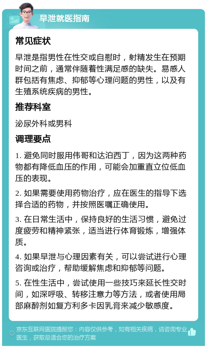 早泄就医指南 常见症状 早泄是指男性在性交或自慰时，射精发生在预期时间之前，通常伴随着性满足感的缺失。易感人群包括有焦虑、抑郁等心理问题的男性，以及有生殖系统疾病的男性。 推荐科室 泌尿外科或男科 调理要点 1. 避免同时服用伟哥和达泊西丁，因为这两种药物都有降低血压的作用，可能会加重直立位低血压的表现。 2. 如果需要使用药物治疗，应在医生的指导下选择合适的药物，并按照医嘱正确使用。 3. 在日常生活中，保持良好的生活习惯，避免过度疲劳和精神紧张，适当进行体育锻炼，增强体质。 4. 如果早泄与心理因素有关，可以尝试进行心理咨询或治疗，帮助缓解焦虑和抑郁等问题。 5. 在性生活中，尝试使用一些技巧来延长性交时间，如深呼吸、转移注意力等方法，或者使用局部麻醉剂如复方利多卡因乳膏来减少敏感度。