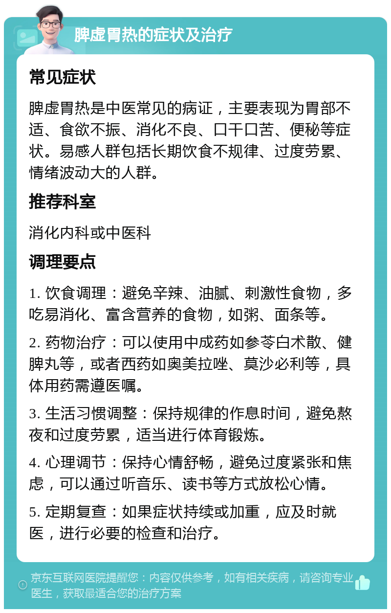 脾虚胃热的症状及治疗 常见症状 脾虚胃热是中医常见的病证，主要表现为胃部不适、食欲不振、消化不良、口干口苦、便秘等症状。易感人群包括长期饮食不规律、过度劳累、情绪波动大的人群。 推荐科室 消化内科或中医科 调理要点 1. 饮食调理：避免辛辣、油腻、刺激性食物，多吃易消化、富含营养的食物，如粥、面条等。 2. 药物治疗：可以使用中成药如参苓白术散、健脾丸等，或者西药如奥美拉唑、莫沙必利等，具体用药需遵医嘱。 3. 生活习惯调整：保持规律的作息时间，避免熬夜和过度劳累，适当进行体育锻炼。 4. 心理调节：保持心情舒畅，避免过度紧张和焦虑，可以通过听音乐、读书等方式放松心情。 5. 定期复查：如果症状持续或加重，应及时就医，进行必要的检查和治疗。