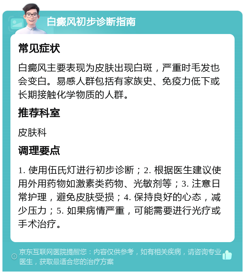 白癜风初步诊断指南 常见症状 白癜风主要表现为皮肤出现白斑，严重时毛发也会变白。易感人群包括有家族史、免疫力低下或长期接触化学物质的人群。 推荐科室 皮肤科 调理要点 1. 使用伍氏灯进行初步诊断；2. 根据医生建议使用外用药物如激素类药物、光敏剂等；3. 注意日常护理，避免皮肤受损；4. 保持良好的心态，减少压力；5. 如果病情严重，可能需要进行光疗或手术治疗。