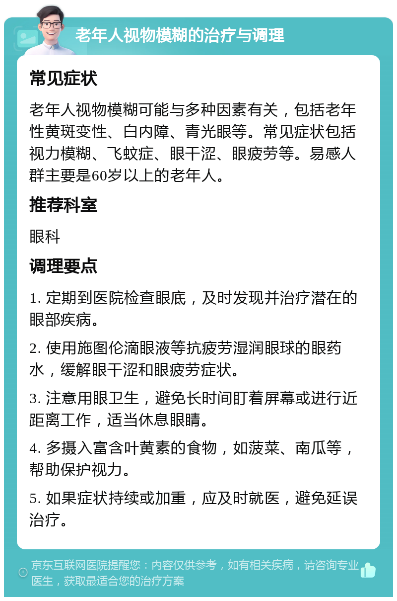 老年人视物模糊的治疗与调理 常见症状 老年人视物模糊可能与多种因素有关，包括老年性黄斑变性、白内障、青光眼等。常见症状包括视力模糊、飞蚊症、眼干涩、眼疲劳等。易感人群主要是60岁以上的老年人。 推荐科室 眼科 调理要点 1. 定期到医院检查眼底，及时发现并治疗潜在的眼部疾病。 2. 使用施图伦滴眼液等抗疲劳湿润眼球的眼药水，缓解眼干涩和眼疲劳症状。 3. 注意用眼卫生，避免长时间盯着屏幕或进行近距离工作，适当休息眼睛。 4. 多摄入富含叶黄素的食物，如菠菜、南瓜等，帮助保护视力。 5. 如果症状持续或加重，应及时就医，避免延误治疗。