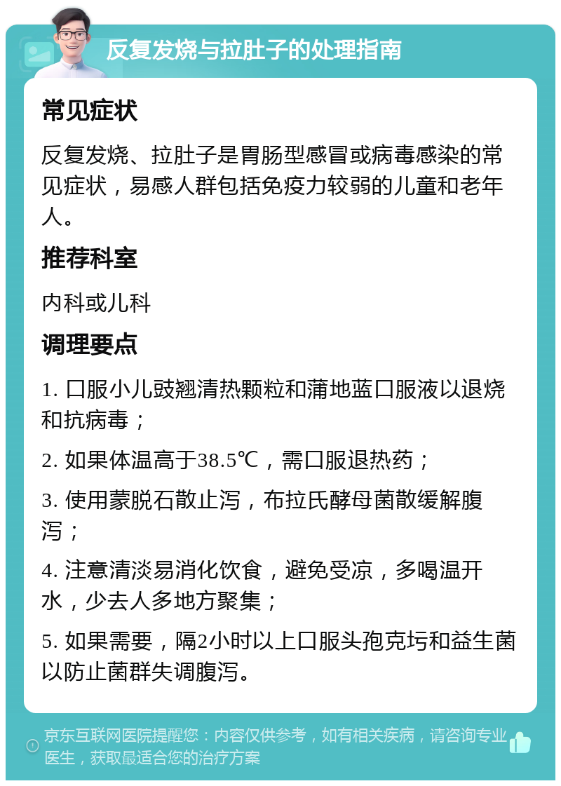 反复发烧与拉肚子的处理指南 常见症状 反复发烧、拉肚子是胃肠型感冒或病毒感染的常见症状，易感人群包括免疫力较弱的儿童和老年人。 推荐科室 内科或儿科 调理要点 1. 口服小儿豉翘清热颗粒和蒲地蓝口服液以退烧和抗病毒； 2. 如果体温高于38.5℃，需口服退热药； 3. 使用蒙脱石散止泻，布拉氏酵母菌散缓解腹泻； 4. 注意清淡易消化饮食，避免受凉，多喝温开水，少去人多地方聚集； 5. 如果需要，隔2小时以上口服头孢克圬和益生菌以防止菌群失调腹泻。