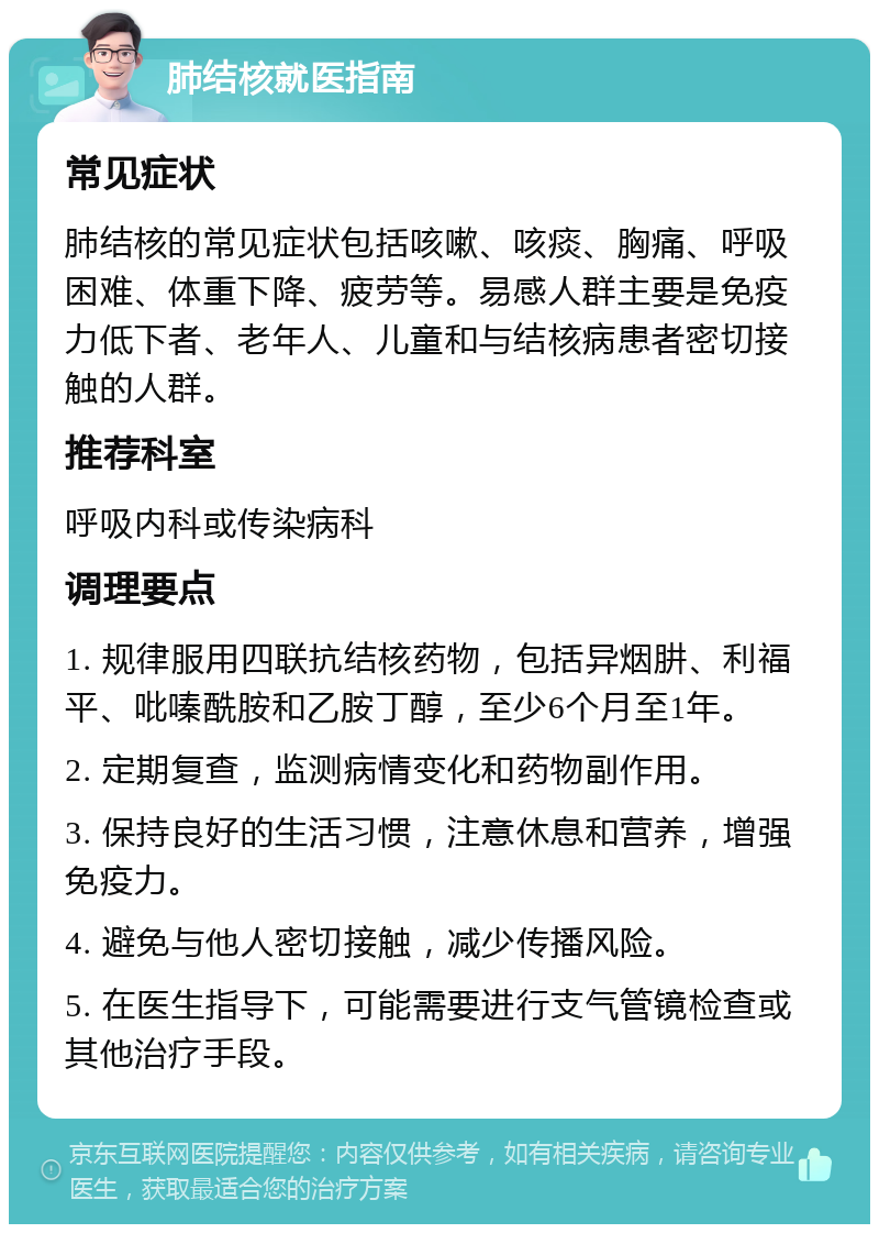 肺结核就医指南 常见症状 肺结核的常见症状包括咳嗽、咳痰、胸痛、呼吸困难、体重下降、疲劳等。易感人群主要是免疫力低下者、老年人、儿童和与结核病患者密切接触的人群。 推荐科室 呼吸内科或传染病科 调理要点 1. 规律服用四联抗结核药物，包括异烟肼、利福平、吡嗪酰胺和乙胺丁醇，至少6个月至1年。 2. 定期复查，监测病情变化和药物副作用。 3. 保持良好的生活习惯，注意休息和营养，增强免疫力。 4. 避免与他人密切接触，减少传播风险。 5. 在医生指导下，可能需要进行支气管镜检查或其他治疗手段。