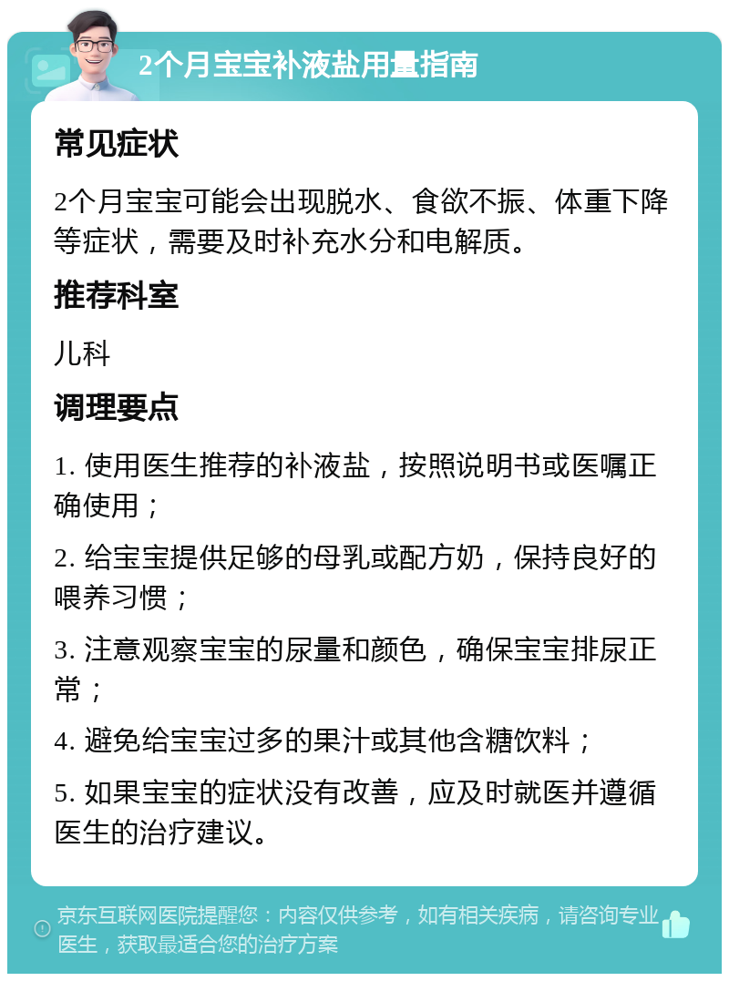 2个月宝宝补液盐用量指南 常见症状 2个月宝宝可能会出现脱水、食欲不振、体重下降等症状，需要及时补充水分和电解质。 推荐科室 儿科 调理要点 1. 使用医生推荐的补液盐，按照说明书或医嘱正确使用； 2. 给宝宝提供足够的母乳或配方奶，保持良好的喂养习惯； 3. 注意观察宝宝的尿量和颜色，确保宝宝排尿正常； 4. 避免给宝宝过多的果汁或其他含糖饮料； 5. 如果宝宝的症状没有改善，应及时就医并遵循医生的治疗建议。