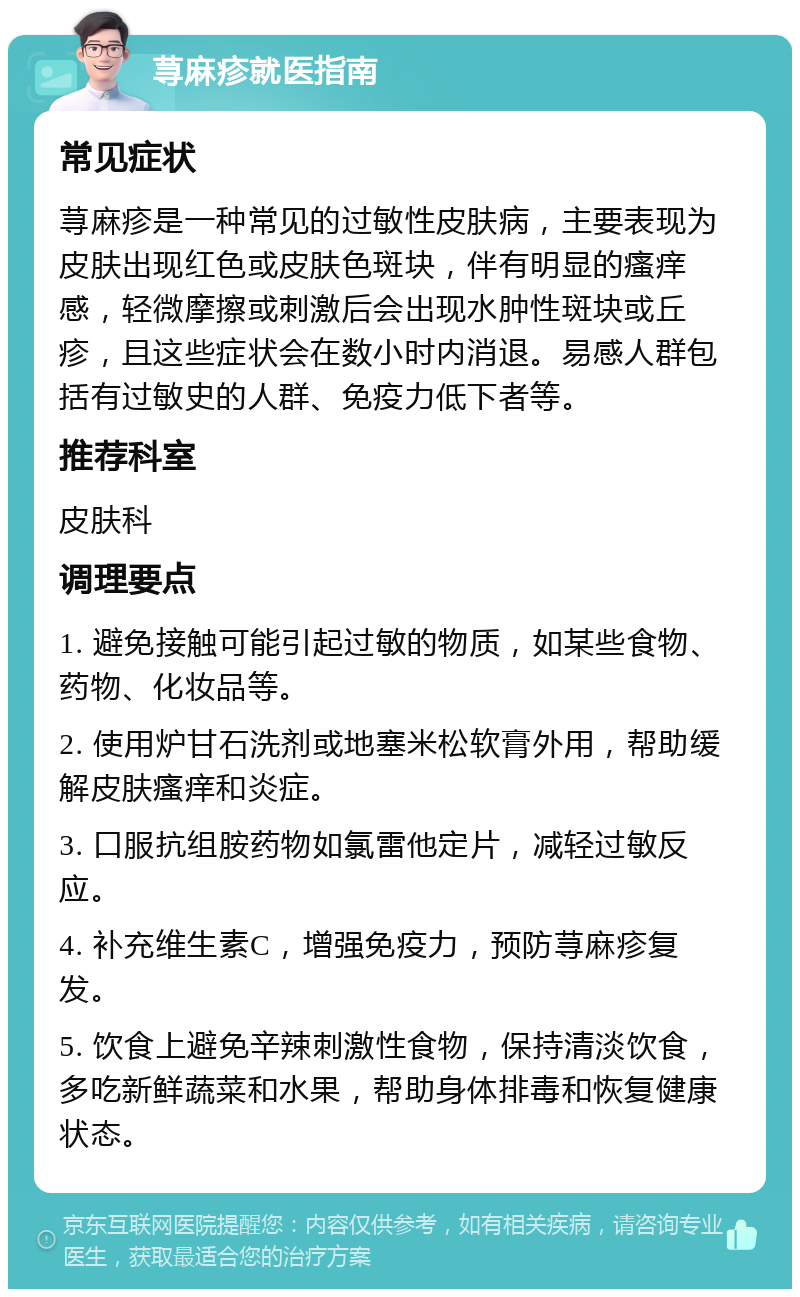 荨麻疹就医指南 常见症状 荨麻疹是一种常见的过敏性皮肤病，主要表现为皮肤出现红色或皮肤色斑块，伴有明显的瘙痒感，轻微摩擦或刺激后会出现水肿性斑块或丘疹，且这些症状会在数小时内消退。易感人群包括有过敏史的人群、免疫力低下者等。 推荐科室 皮肤科 调理要点 1. 避免接触可能引起过敏的物质，如某些食物、药物、化妆品等。 2. 使用炉甘石洗剂或地塞米松软膏外用，帮助缓解皮肤瘙痒和炎症。 3. 口服抗组胺药物如氯雷他定片，减轻过敏反应。 4. 补充维生素C，增强免疫力，预防荨麻疹复发。 5. 饮食上避免辛辣刺激性食物，保持清淡饮食，多吃新鲜蔬菜和水果，帮助身体排毒和恢复健康状态。