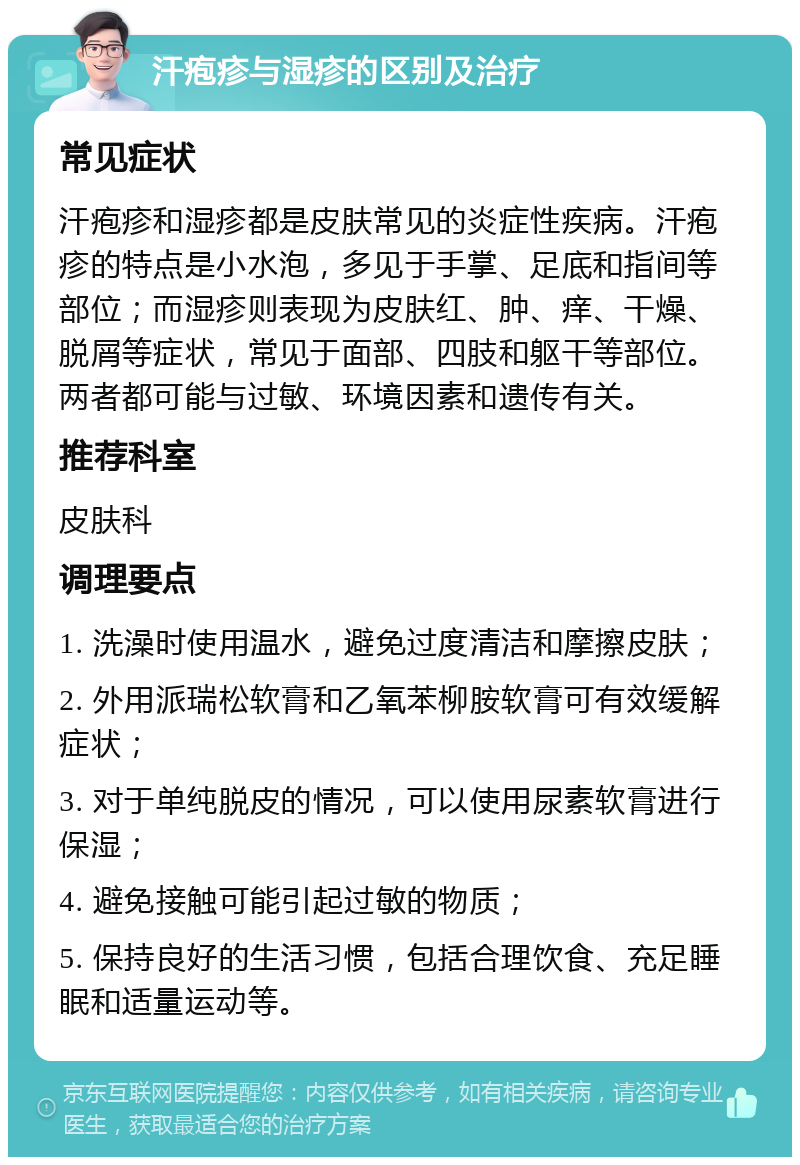 汗疱疹与湿疹的区别及治疗 常见症状 汗疱疹和湿疹都是皮肤常见的炎症性疾病。汗疱疹的特点是小水泡，多见于手掌、足底和指间等部位；而湿疹则表现为皮肤红、肿、痒、干燥、脱屑等症状，常见于面部、四肢和躯干等部位。两者都可能与过敏、环境因素和遗传有关。 推荐科室 皮肤科 调理要点 1. 洗澡时使用温水，避免过度清洁和摩擦皮肤； 2. 外用派瑞松软膏和乙氧苯柳胺软膏可有效缓解症状； 3. 对于单纯脱皮的情况，可以使用尿素软膏进行保湿； 4. 避免接触可能引起过敏的物质； 5. 保持良好的生活习惯，包括合理饮食、充足睡眠和适量运动等。