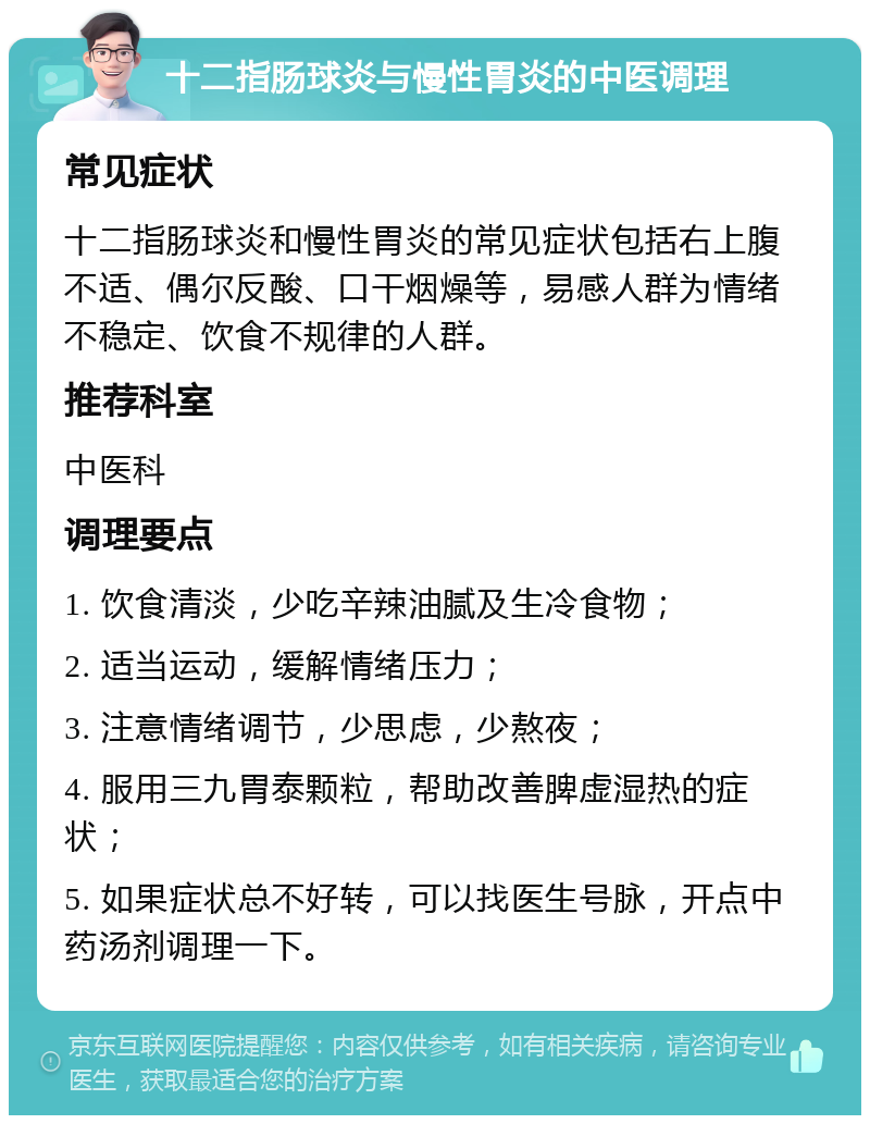 十二指肠球炎与慢性胃炎的中医调理 常见症状 十二指肠球炎和慢性胃炎的常见症状包括右上腹不适、偶尔反酸、口干烟燥等，易感人群为情绪不稳定、饮食不规律的人群。 推荐科室 中医科 调理要点 1. 饮食清淡，少吃辛辣油腻及生冷食物； 2. 适当运动，缓解情绪压力； 3. 注意情绪调节，少思虑，少熬夜； 4. 服用三九胃泰颗粒，帮助改善脾虚湿热的症状； 5. 如果症状总不好转，可以找医生号脉，开点中药汤剂调理一下。