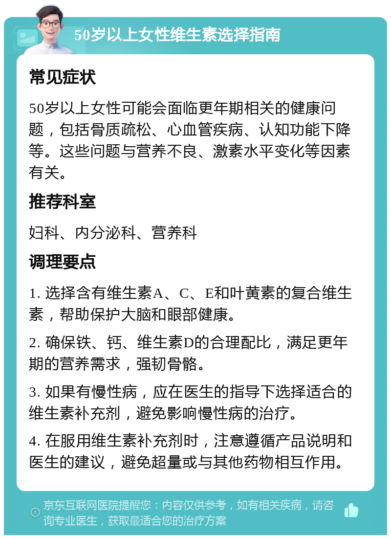 50岁以上女性维生素选择指南 常见症状 50岁以上女性可能会面临更年期相关的健康问题，包括骨质疏松、心血管疾病、认知功能下降等。这些问题与营养不良、激素水平变化等因素有关。 推荐科室 妇科、内分泌科、营养科 调理要点 1. 选择含有维生素A、C、E和叶黄素的复合维生素，帮助保护大脑和眼部健康。 2. 确保铁、钙、维生素D的合理配比，满足更年期的营养需求，强韧骨骼。 3. 如果有慢性病，应在医生的指导下选择适合的维生素补充剂，避免影响慢性病的治疗。 4. 在服用维生素补充剂时，注意遵循产品说明和医生的建议，避免超量或与其他药物相互作用。