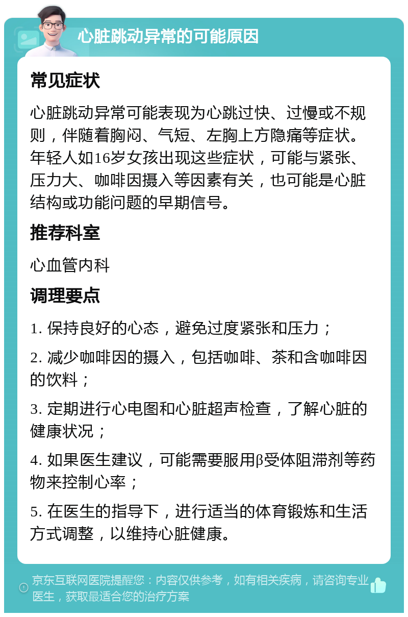 心脏跳动异常的可能原因 常见症状 心脏跳动异常可能表现为心跳过快、过慢或不规则，伴随着胸闷、气短、左胸上方隐痛等症状。年轻人如16岁女孩出现这些症状，可能与紧张、压力大、咖啡因摄入等因素有关，也可能是心脏结构或功能问题的早期信号。 推荐科室 心血管内科 调理要点 1. 保持良好的心态，避免过度紧张和压力； 2. 减少咖啡因的摄入，包括咖啡、茶和含咖啡因的饮料； 3. 定期进行心电图和心脏超声检查，了解心脏的健康状况； 4. 如果医生建议，可能需要服用β受体阻滞剂等药物来控制心率； 5. 在医生的指导下，进行适当的体育锻炼和生活方式调整，以维持心脏健康。