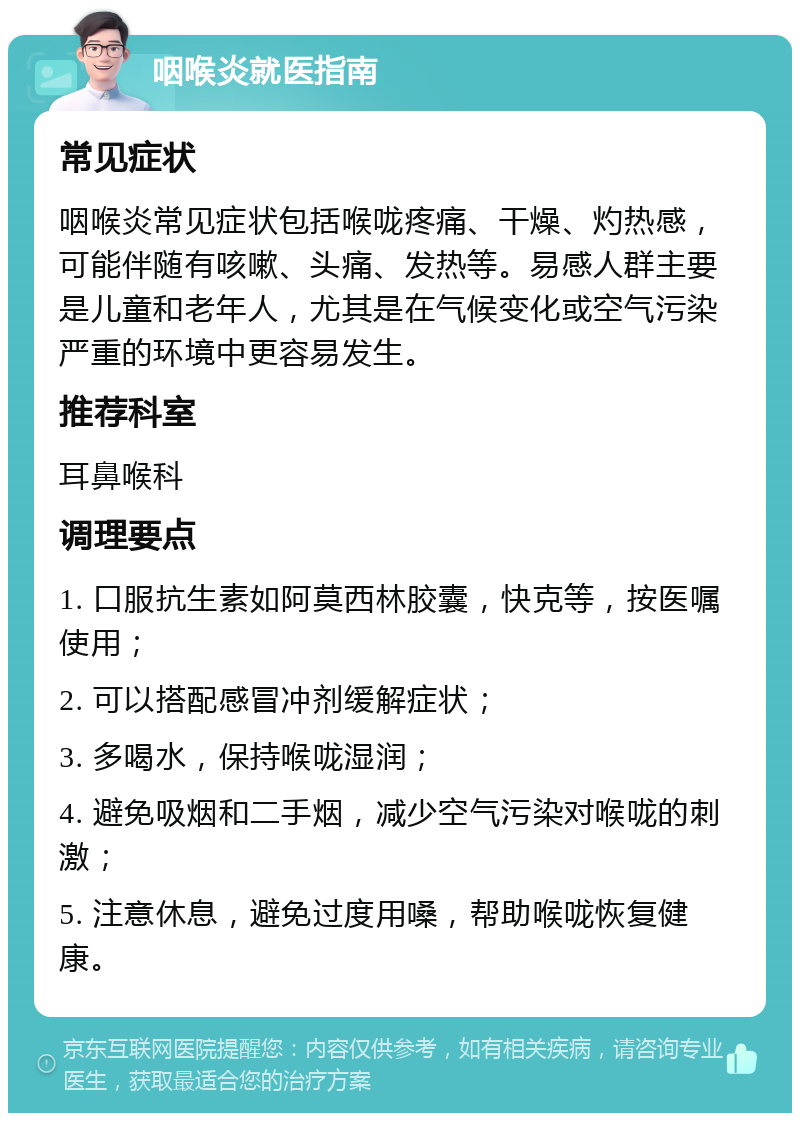 咽喉炎就医指南 常见症状 咽喉炎常见症状包括喉咙疼痛、干燥、灼热感，可能伴随有咳嗽、头痛、发热等。易感人群主要是儿童和老年人，尤其是在气候变化或空气污染严重的环境中更容易发生。 推荐科室 耳鼻喉科 调理要点 1. 口服抗生素如阿莫西林胶囊，快克等，按医嘱使用； 2. 可以搭配感冒冲剂缓解症状； 3. 多喝水，保持喉咙湿润； 4. 避免吸烟和二手烟，减少空气污染对喉咙的刺激； 5. 注意休息，避免过度用嗓，帮助喉咙恢复健康。