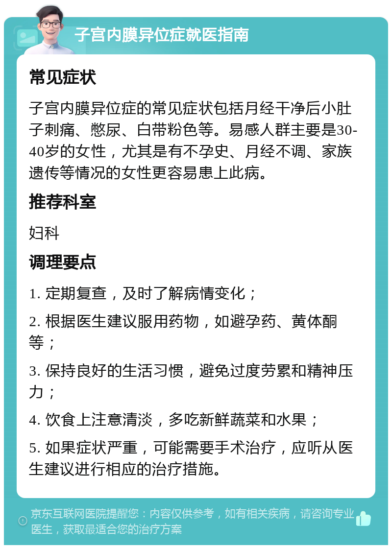 子宫内膜异位症就医指南 常见症状 子宫内膜异位症的常见症状包括月经干净后小肚子刺痛、憋尿、白带粉色等。易感人群主要是30-40岁的女性，尤其是有不孕史、月经不调、家族遗传等情况的女性更容易患上此病。 推荐科室 妇科 调理要点 1. 定期复查，及时了解病情变化； 2. 根据医生建议服用药物，如避孕药、黄体酮等； 3. 保持良好的生活习惯，避免过度劳累和精神压力； 4. 饮食上注意清淡，多吃新鲜蔬菜和水果； 5. 如果症状严重，可能需要手术治疗，应听从医生建议进行相应的治疗措施。