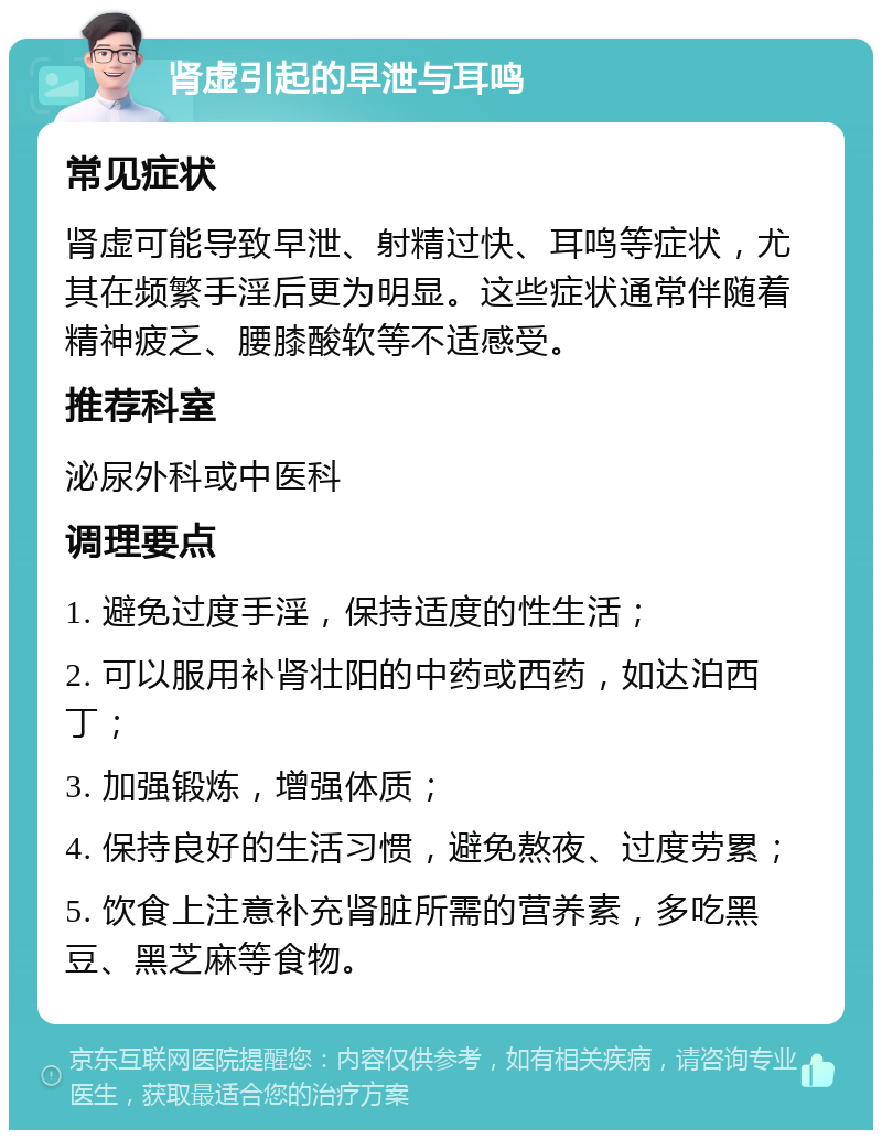 肾虚引起的早泄与耳鸣 常见症状 肾虚可能导致早泄、射精过快、耳鸣等症状，尤其在频繁手淫后更为明显。这些症状通常伴随着精神疲乏、腰膝酸软等不适感受。 推荐科室 泌尿外科或中医科 调理要点 1. 避免过度手淫，保持适度的性生活； 2. 可以服用补肾壮阳的中药或西药，如达泊西丁； 3. 加强锻炼，增强体质； 4. 保持良好的生活习惯，避免熬夜、过度劳累； 5. 饮食上注意补充肾脏所需的营养素，多吃黑豆、黑芝麻等食物。