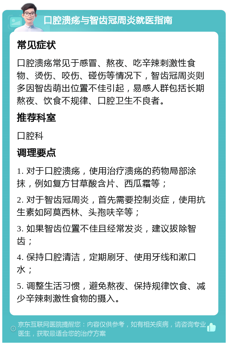 口腔溃疡与智齿冠周炎就医指南 常见症状 口腔溃疡常见于感冒、熬夜、吃辛辣刺激性食物、烫伤、咬伤、碰伤等情况下，智齿冠周炎则多因智齿萌出位置不佳引起，易感人群包括长期熬夜、饮食不规律、口腔卫生不良者。 推荐科室 口腔科 调理要点 1. 对于口腔溃疡，使用治疗溃疡的药物局部涂抹，例如复方甘草酸含片、西瓜霜等； 2. 对于智齿冠周炎，首先需要控制炎症，使用抗生素如阿莫西林、头孢呋辛等； 3. 如果智齿位置不佳且经常发炎，建议拔除智齿； 4. 保持口腔清洁，定期刷牙、使用牙线和漱口水； 5. 调整生活习惯，避免熬夜、保持规律饮食、减少辛辣刺激性食物的摄入。