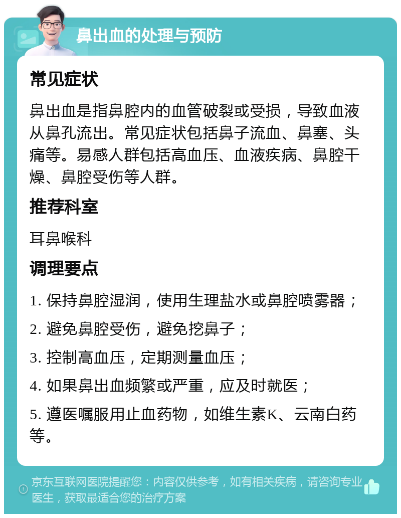 鼻出血的处理与预防 常见症状 鼻出血是指鼻腔内的血管破裂或受损，导致血液从鼻孔流出。常见症状包括鼻子流血、鼻塞、头痛等。易感人群包括高血压、血液疾病、鼻腔干燥、鼻腔受伤等人群。 推荐科室 耳鼻喉科 调理要点 1. 保持鼻腔湿润，使用生理盐水或鼻腔喷雾器； 2. 避免鼻腔受伤，避免挖鼻子； 3. 控制高血压，定期测量血压； 4. 如果鼻出血频繁或严重，应及时就医； 5. 遵医嘱服用止血药物，如维生素K、云南白药等。