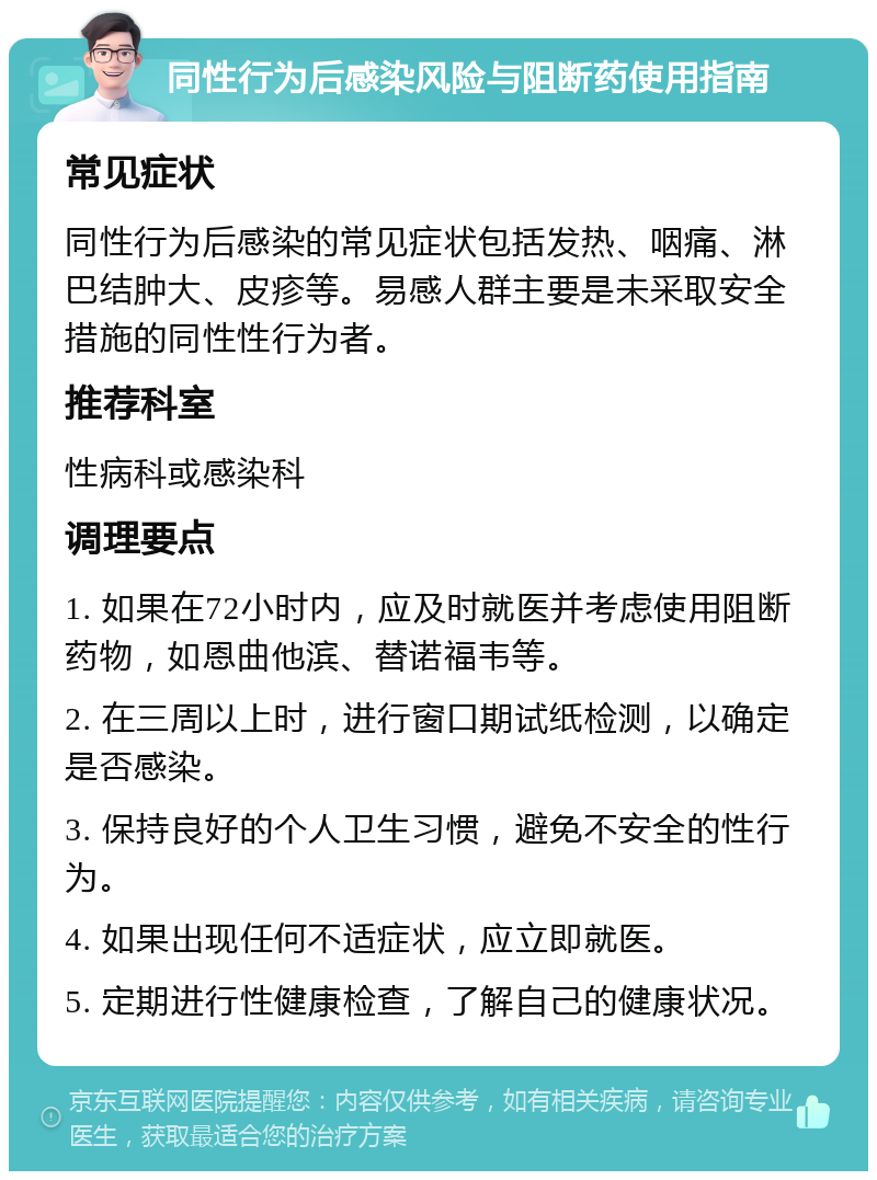 同性行为后感染风险与阻断药使用指南 常见症状 同性行为后感染的常见症状包括发热、咽痛、淋巴结肿大、皮疹等。易感人群主要是未采取安全措施的同性性行为者。 推荐科室 性病科或感染科 调理要点 1. 如果在72小时内，应及时就医并考虑使用阻断药物，如恩曲他滨、替诺福韦等。 2. 在三周以上时，进行窗口期试纸检测，以确定是否感染。 3. 保持良好的个人卫生习惯，避免不安全的性行为。 4. 如果出现任何不适症状，应立即就医。 5. 定期进行性健康检查，了解自己的健康状况。