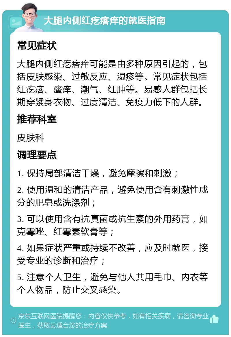 大腿内侧红疙瘩痒的就医指南 常见症状 大腿内侧红疙瘩痒可能是由多种原因引起的，包括皮肤感染、过敏反应、湿疹等。常见症状包括红疙瘩、瘙痒、潮气、红肿等。易感人群包括长期穿紧身衣物、过度清洁、免疫力低下的人群。 推荐科室 皮肤科 调理要点 1. 保持局部清洁干燥，避免摩擦和刺激； 2. 使用温和的清洁产品，避免使用含有刺激性成分的肥皂或洗涤剂； 3. 可以使用含有抗真菌或抗生素的外用药膏，如克霉唑、红霉素软膏等； 4. 如果症状严重或持续不改善，应及时就医，接受专业的诊断和治疗； 5. 注意个人卫生，避免与他人共用毛巾、内衣等个人物品，防止交叉感染。