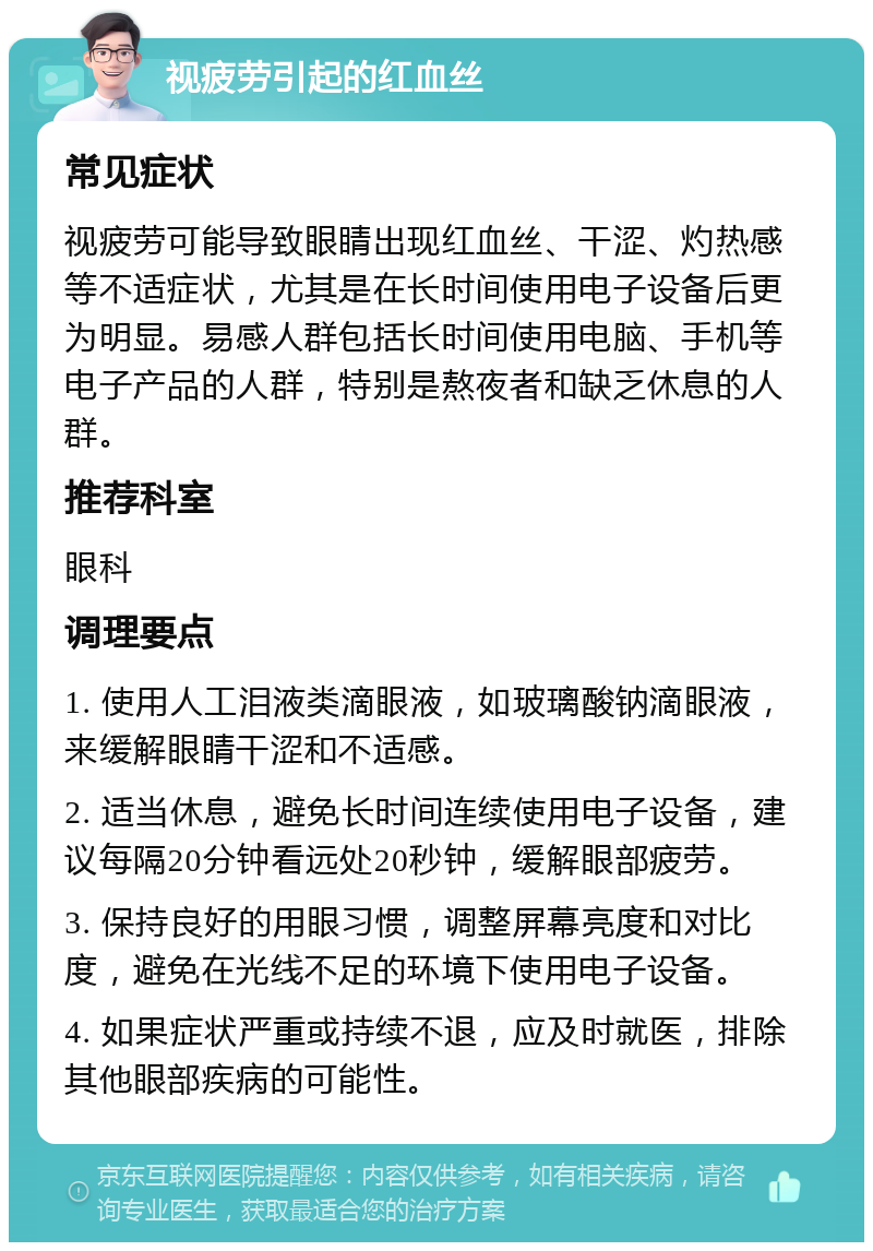 视疲劳引起的红血丝 常见症状 视疲劳可能导致眼睛出现红血丝、干涩、灼热感等不适症状，尤其是在长时间使用电子设备后更为明显。易感人群包括长时间使用电脑、手机等电子产品的人群，特别是熬夜者和缺乏休息的人群。 推荐科室 眼科 调理要点 1. 使用人工泪液类滴眼液，如玻璃酸钠滴眼液，来缓解眼睛干涩和不适感。 2. 适当休息，避免长时间连续使用电子设备，建议每隔20分钟看远处20秒钟，缓解眼部疲劳。 3. 保持良好的用眼习惯，调整屏幕亮度和对比度，避免在光线不足的环境下使用电子设备。 4. 如果症状严重或持续不退，应及时就医，排除其他眼部疾病的可能性。