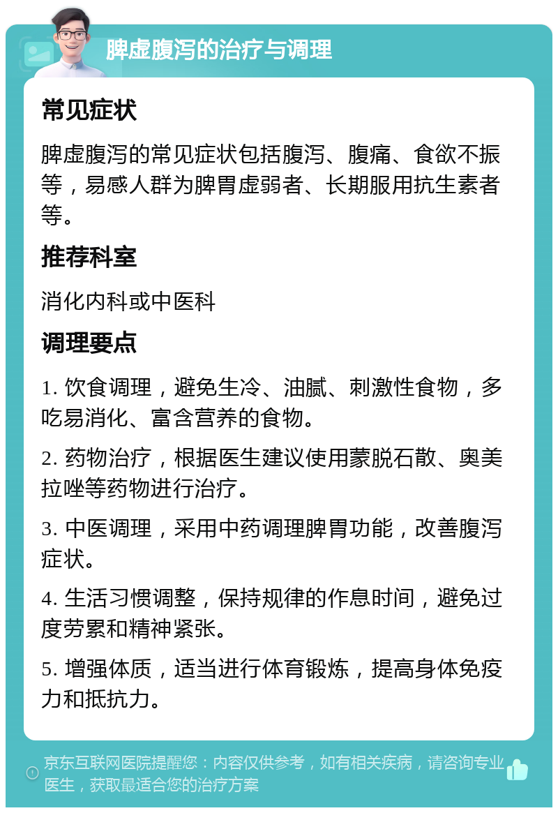 脾虚腹泻的治疗与调理 常见症状 脾虚腹泻的常见症状包括腹泻、腹痛、食欲不振等，易感人群为脾胃虚弱者、长期服用抗生素者等。 推荐科室 消化内科或中医科 调理要点 1. 饮食调理，避免生冷、油腻、刺激性食物，多吃易消化、富含营养的食物。 2. 药物治疗，根据医生建议使用蒙脱石散、奥美拉唑等药物进行治疗。 3. 中医调理，采用中药调理脾胃功能，改善腹泻症状。 4. 生活习惯调整，保持规律的作息时间，避免过度劳累和精神紧张。 5. 增强体质，适当进行体育锻炼，提高身体免疫力和抵抗力。