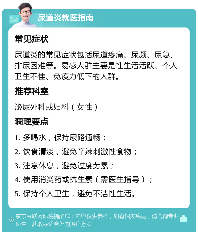 尿道炎就医指南 常见症状 尿道炎的常见症状包括尿道疼痛、尿频、尿急、排尿困难等。易感人群主要是性生活活跃、个人卫生不佳、免疫力低下的人群。 推荐科室 泌尿外科或妇科（女性） 调理要点 1. 多喝水，保持尿路通畅； 2. 饮食清淡，避免辛辣刺激性食物； 3. 注意休息，避免过度劳累； 4. 使用消炎药或抗生素（需医生指导）； 5. 保持个人卫生，避免不洁性生活。