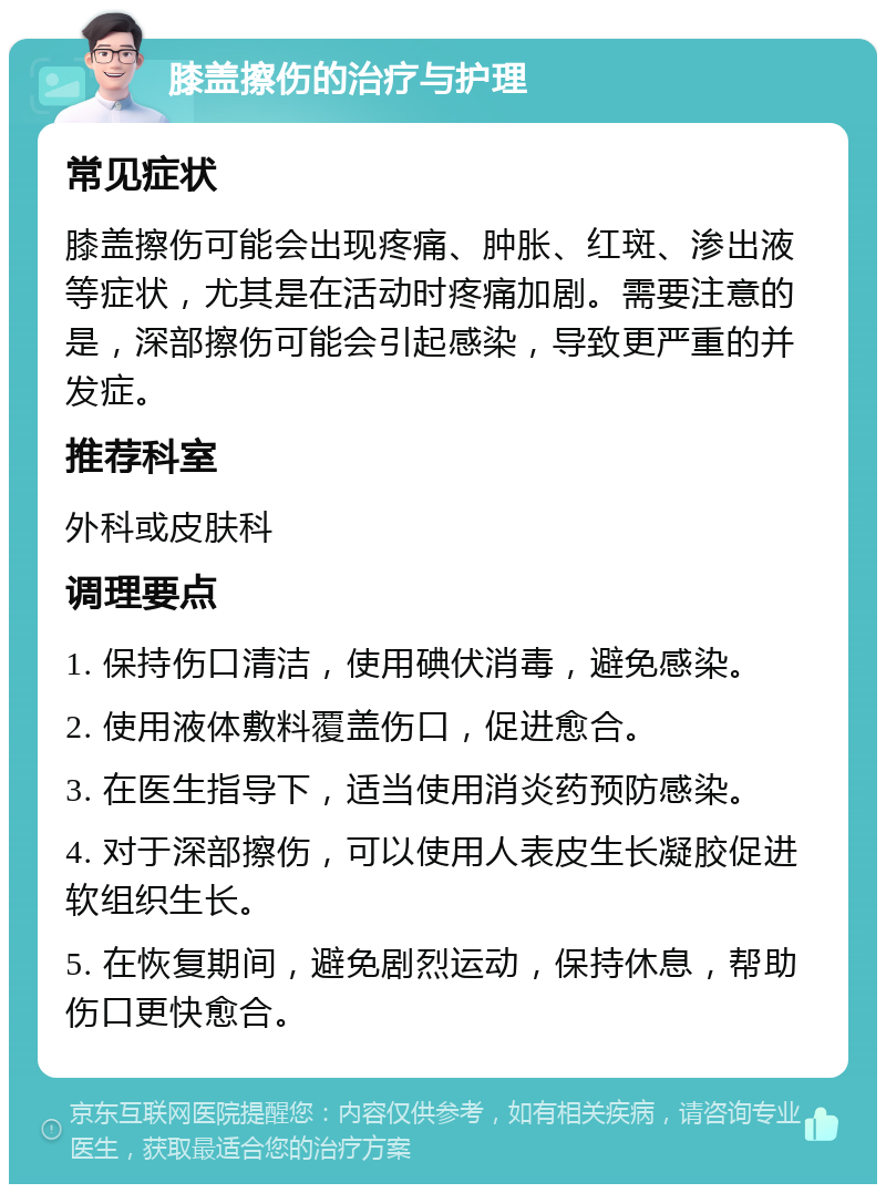 膝盖擦伤的治疗与护理 常见症状 膝盖擦伤可能会出现疼痛、肿胀、红斑、渗出液等症状，尤其是在活动时疼痛加剧。需要注意的是，深部擦伤可能会引起感染，导致更严重的并发症。 推荐科室 外科或皮肤科 调理要点 1. 保持伤口清洁，使用碘伏消毒，避免感染。 2. 使用液体敷料覆盖伤口，促进愈合。 3. 在医生指导下，适当使用消炎药预防感染。 4. 对于深部擦伤，可以使用人表皮生长凝胶促进软组织生长。 5. 在恢复期间，避免剧烈运动，保持休息，帮助伤口更快愈合。