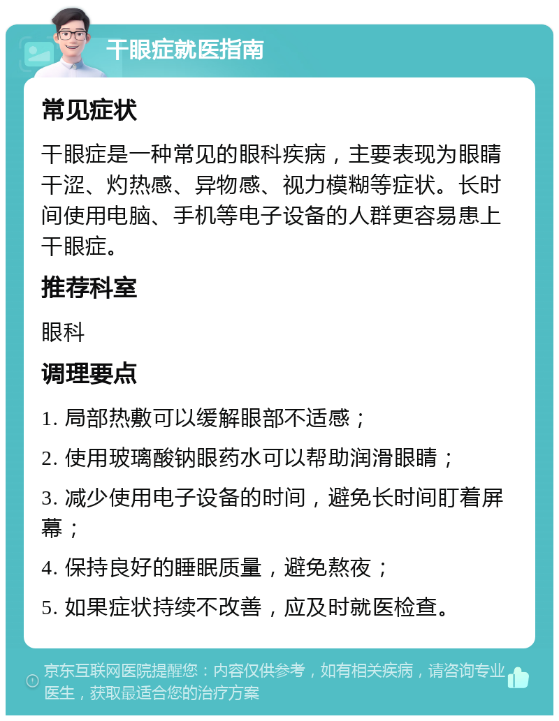 干眼症就医指南 常见症状 干眼症是一种常见的眼科疾病，主要表现为眼睛干涩、灼热感、异物感、视力模糊等症状。长时间使用电脑、手机等电子设备的人群更容易患上干眼症。 推荐科室 眼科 调理要点 1. 局部热敷可以缓解眼部不适感； 2. 使用玻璃酸钠眼药水可以帮助润滑眼睛； 3. 减少使用电子设备的时间，避免长时间盯着屏幕； 4. 保持良好的睡眠质量，避免熬夜； 5. 如果症状持续不改善，应及时就医检查。