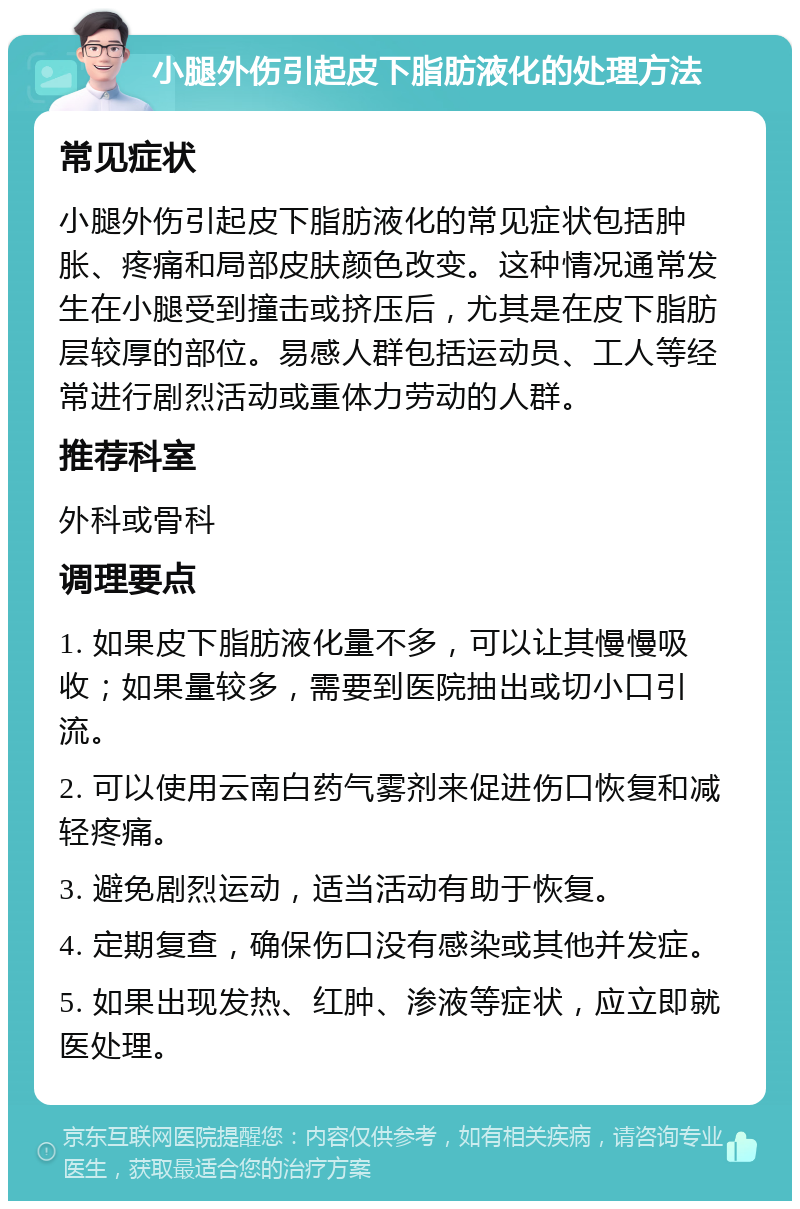 小腿外伤引起皮下脂肪液化的处理方法 常见症状 小腿外伤引起皮下脂肪液化的常见症状包括肿胀、疼痛和局部皮肤颜色改变。这种情况通常发生在小腿受到撞击或挤压后，尤其是在皮下脂肪层较厚的部位。易感人群包括运动员、工人等经常进行剧烈活动或重体力劳动的人群。 推荐科室 外科或骨科 调理要点 1. 如果皮下脂肪液化量不多，可以让其慢慢吸收；如果量较多，需要到医院抽出或切小口引流。 2. 可以使用云南白药气雾剂来促进伤口恢复和减轻疼痛。 3. 避免剧烈运动，适当活动有助于恢复。 4. 定期复查，确保伤口没有感染或其他并发症。 5. 如果出现发热、红肿、渗液等症状，应立即就医处理。