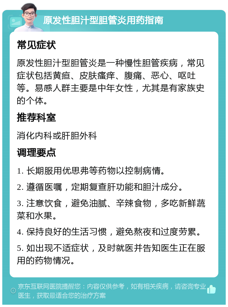 原发性胆汁型胆管炎用药指南 常见症状 原发性胆汁型胆管炎是一种慢性胆管疾病，常见症状包括黄疸、皮肤瘙痒、腹痛、恶心、呕吐等。易感人群主要是中年女性，尤其是有家族史的个体。 推荐科室 消化内科或肝胆外科 调理要点 1. 长期服用优思弗等药物以控制病情。 2. 遵循医嘱，定期复查肝功能和胆汁成分。 3. 注意饮食，避免油腻、辛辣食物，多吃新鲜蔬菜和水果。 4. 保持良好的生活习惯，避免熬夜和过度劳累。 5. 如出现不适症状，及时就医并告知医生正在服用的药物情况。