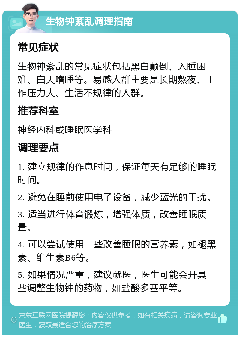 生物钟紊乱调理指南 常见症状 生物钟紊乱的常见症状包括黑白颠倒、入睡困难、白天嗜睡等。易感人群主要是长期熬夜、工作压力大、生活不规律的人群。 推荐科室 神经内科或睡眠医学科 调理要点 1. 建立规律的作息时间，保证每天有足够的睡眠时间。 2. 避免在睡前使用电子设备，减少蓝光的干扰。 3. 适当进行体育锻炼，增强体质，改善睡眠质量。 4. 可以尝试使用一些改善睡眠的营养素，如褪黑素、维生素B6等。 5. 如果情况严重，建议就医，医生可能会开具一些调整生物钟的药物，如盐酸多塞平等。