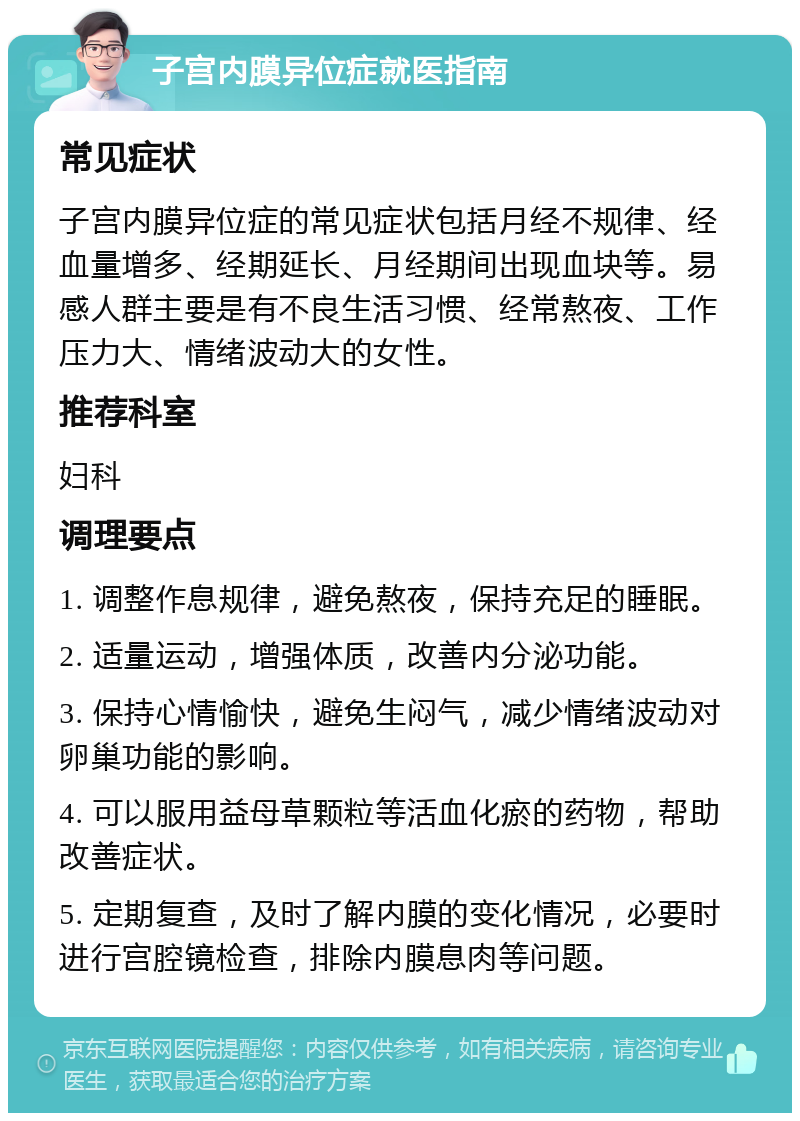 子宫内膜异位症就医指南 常见症状 子宫内膜异位症的常见症状包括月经不规律、经血量增多、经期延长、月经期间出现血块等。易感人群主要是有不良生活习惯、经常熬夜、工作压力大、情绪波动大的女性。 推荐科室 妇科 调理要点 1. 调整作息规律，避免熬夜，保持充足的睡眠。 2. 适量运动，增强体质，改善内分泌功能。 3. 保持心情愉快，避免生闷气，减少情绪波动对卵巢功能的影响。 4. 可以服用益母草颗粒等活血化瘀的药物，帮助改善症状。 5. 定期复查，及时了解内膜的变化情况，必要时进行宫腔镜检查，排除内膜息肉等问题。