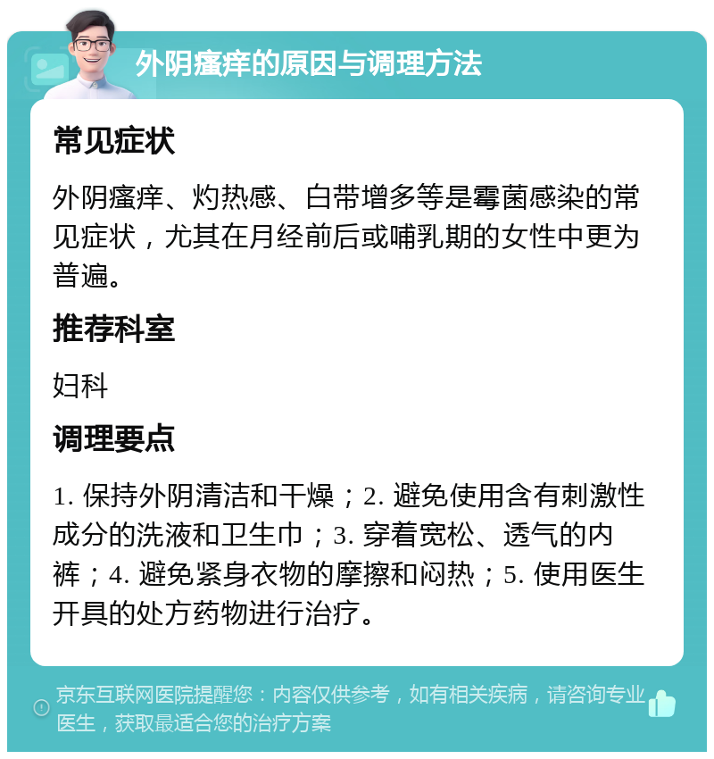 外阴瘙痒的原因与调理方法 常见症状 外阴瘙痒、灼热感、白带增多等是霉菌感染的常见症状，尤其在月经前后或哺乳期的女性中更为普遍。 推荐科室 妇科 调理要点 1. 保持外阴清洁和干燥；2. 避免使用含有刺激性成分的洗液和卫生巾；3. 穿着宽松、透气的内裤；4. 避免紧身衣物的摩擦和闷热；5. 使用医生开具的处方药物进行治疗。