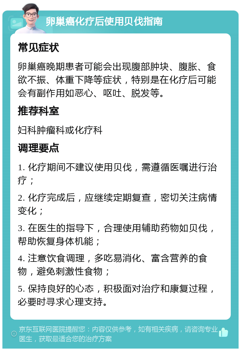 卵巢癌化疗后使用贝伐指南 常见症状 卵巢癌晚期患者可能会出现腹部肿块、腹胀、食欲不振、体重下降等症状，特别是在化疗后可能会有副作用如恶心、呕吐、脱发等。 推荐科室 妇科肿瘤科或化疗科 调理要点 1. 化疗期间不建议使用贝伐，需遵循医嘱进行治疗； 2. 化疗完成后，应继续定期复查，密切关注病情变化； 3. 在医生的指导下，合理使用辅助药物如贝伐，帮助恢复身体机能； 4. 注意饮食调理，多吃易消化、富含营养的食物，避免刺激性食物； 5. 保持良好的心态，积极面对治疗和康复过程，必要时寻求心理支持。