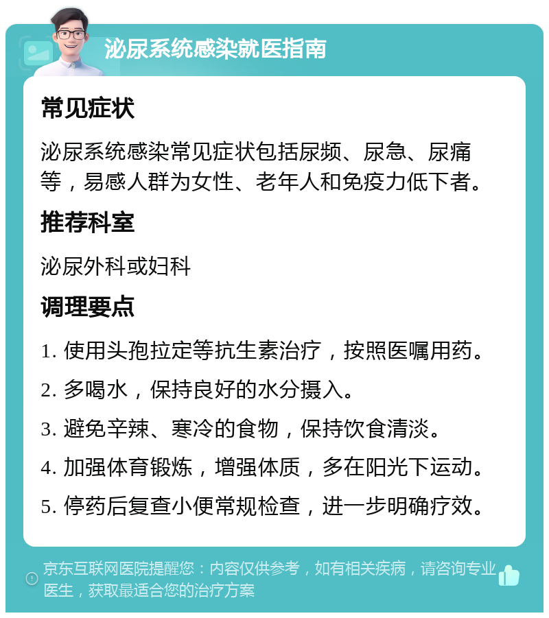 泌尿系统感染就医指南 常见症状 泌尿系统感染常见症状包括尿频、尿急、尿痛等，易感人群为女性、老年人和免疫力低下者。 推荐科室 泌尿外科或妇科 调理要点 1. 使用头孢拉定等抗生素治疗，按照医嘱用药。 2. 多喝水，保持良好的水分摄入。 3. 避免辛辣、寒冷的食物，保持饮食清淡。 4. 加强体育锻炼，增强体质，多在阳光下运动。 5. 停药后复查小便常规检查，进一步明确疗效。