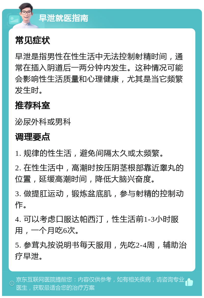 早泄就医指南 常见症状 早泄是指男性在性生活中无法控制射精时间，通常在插入阴道后一两分钟内发生。这种情况可能会影响性生活质量和心理健康，尤其是当它频繁发生时。 推荐科室 泌尿外科或男科 调理要点 1. 规律的性生活，避免间隔太久或太频繁。 2. 在性生活中，高潮时按压阴茎根部靠近睾丸的位置，延缓高潮时间，降低大脑兴奋度。 3. 做提肛运动，锻炼盆底肌，参与射精的控制动作。 4. 可以考虑口服达帕西汀，性生活前1-3小时服用，一个月吃6次。 5. 参茸丸按说明书每天服用，先吃2-4周，辅助治疗早泄。