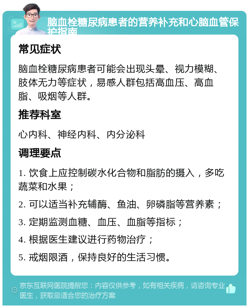 脑血栓糖尿病患者的营养补充和心脑血管保护指南 常见症状 脑血栓糖尿病患者可能会出现头晕、视力模糊、肢体无力等症状，易感人群包括高血压、高血脂、吸烟等人群。 推荐科室 心内科、神经内科、内分泌科 调理要点 1. 饮食上应控制碳水化合物和脂肪的摄入，多吃蔬菜和水果； 2. 可以适当补充辅酶、鱼油、卵磷脂等营养素； 3. 定期监测血糖、血压、血脂等指标； 4. 根据医生建议进行药物治疗； 5. 戒烟限酒，保持良好的生活习惯。