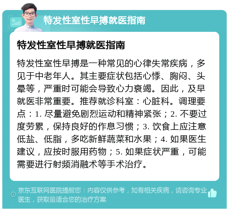 特发性室性早搏就医指南 特发性室性早搏就医指南 特发性室性早搏是一种常见的心律失常疾病，多见于中老年人。其主要症状包括心悸、胸闷、头晕等，严重时可能会导致心力衰竭。因此，及早就医非常重要。推荐就诊科室：心脏科。调理要点：1. 尽量避免剧烈运动和精神紧张；2. 不要过度劳累，保持良好的作息习惯；3. 饮食上应注意低盐、低脂，多吃新鲜蔬菜和水果；4. 如果医生建议，应按时服用药物；5. 如果症状严重，可能需要进行射频消融术等手术治疗。