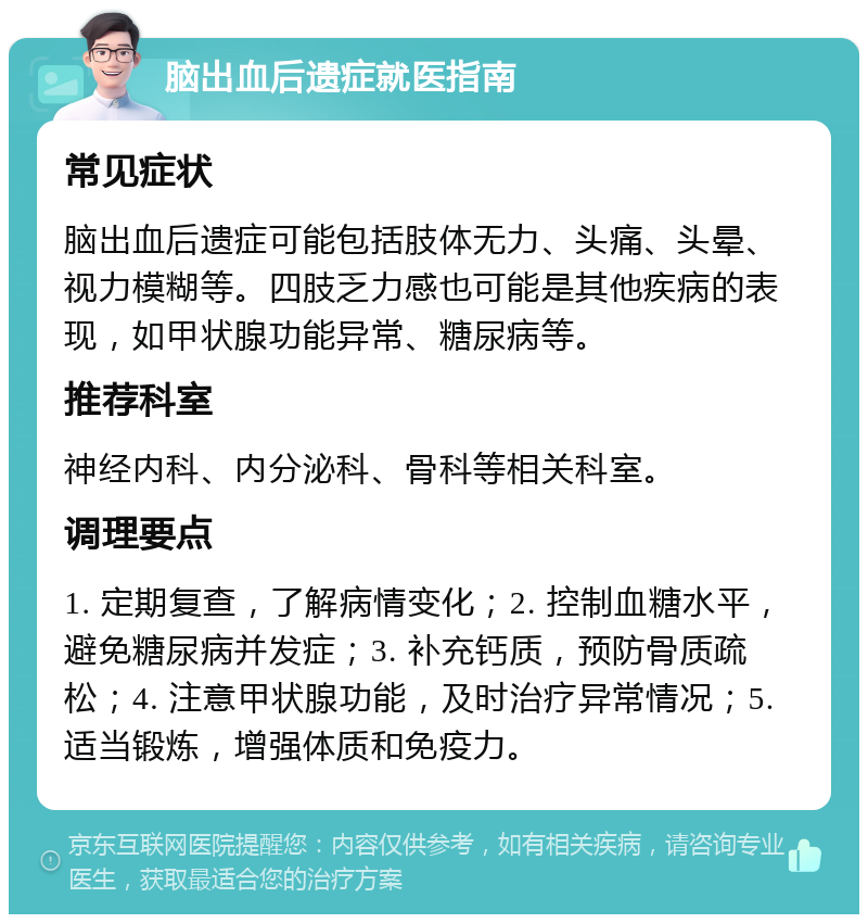 脑出血后遗症就医指南 常见症状 脑出血后遗症可能包括肢体无力、头痛、头晕、视力模糊等。四肢乏力感也可能是其他疾病的表现，如甲状腺功能异常、糖尿病等。 推荐科室 神经内科、内分泌科、骨科等相关科室。 调理要点 1. 定期复查，了解病情变化；2. 控制血糖水平，避免糖尿病并发症；3. 补充钙质，预防骨质疏松；4. 注意甲状腺功能，及时治疗异常情况；5. 适当锻炼，增强体质和免疫力。