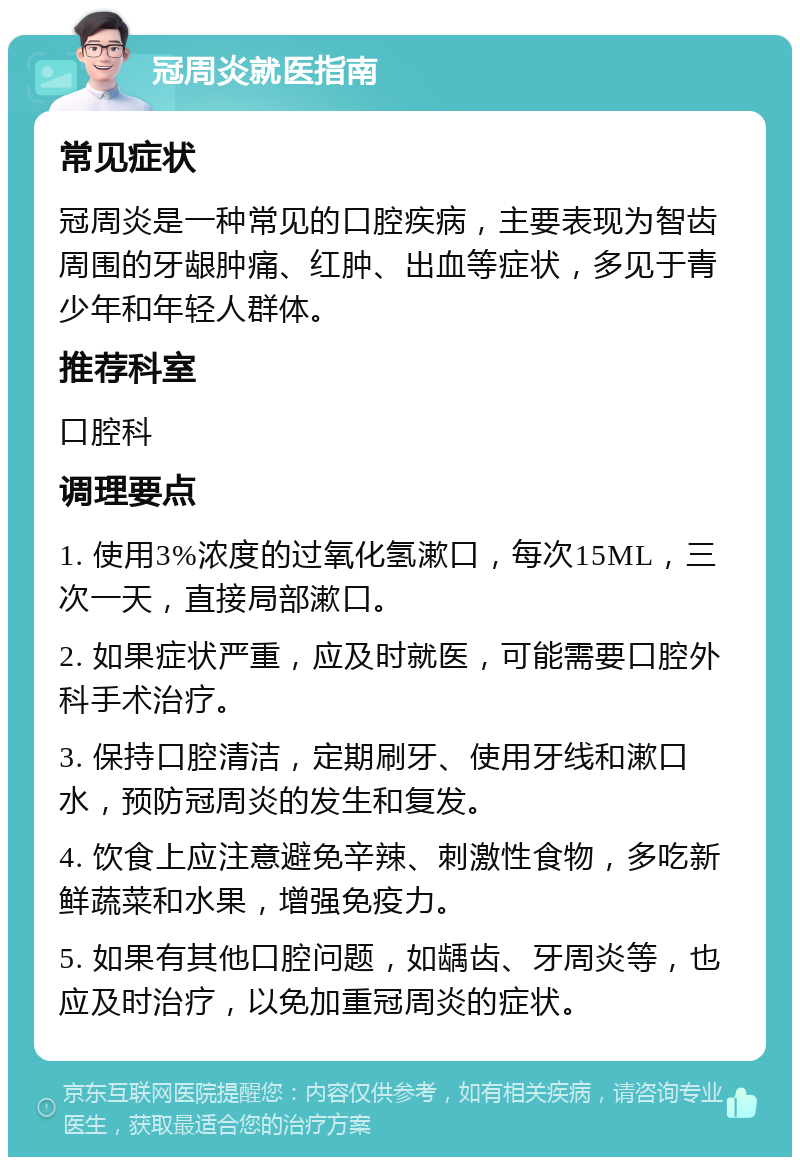 冠周炎就医指南 常见症状 冠周炎是一种常见的口腔疾病，主要表现为智齿周围的牙龈肿痛、红肿、出血等症状，多见于青少年和年轻人群体。 推荐科室 口腔科 调理要点 1. 使用3%浓度的过氧化氢漱口，每次15ML，三次一天，直接局部漱口。 2. 如果症状严重，应及时就医，可能需要口腔外科手术治疗。 3. 保持口腔清洁，定期刷牙、使用牙线和漱口水，预防冠周炎的发生和复发。 4. 饮食上应注意避免辛辣、刺激性食物，多吃新鲜蔬菜和水果，增强免疫力。 5. 如果有其他口腔问题，如龋齿、牙周炎等，也应及时治疗，以免加重冠周炎的症状。