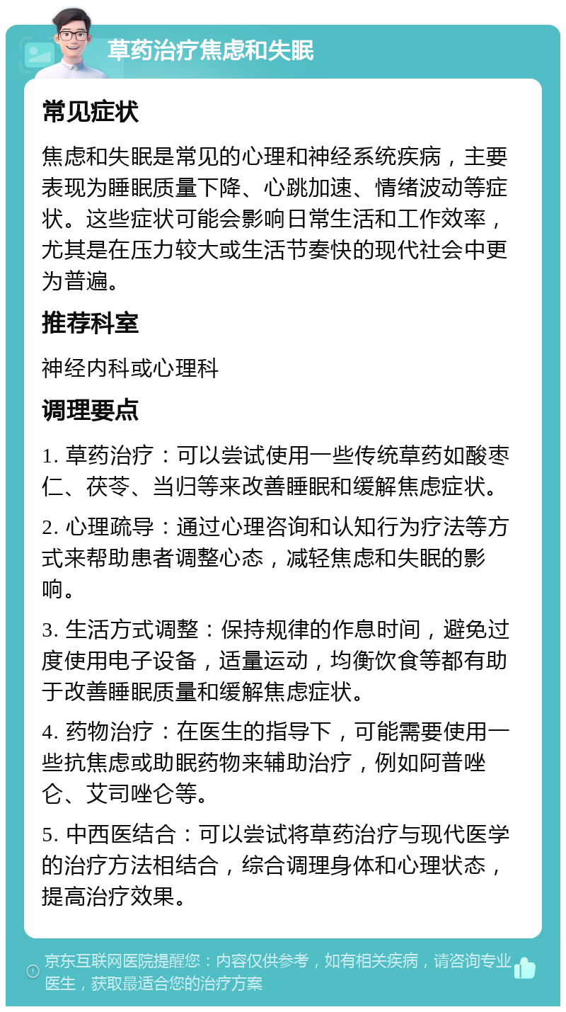 草药治疗焦虑和失眠 常见症状 焦虑和失眠是常见的心理和神经系统疾病，主要表现为睡眠质量下降、心跳加速、情绪波动等症状。这些症状可能会影响日常生活和工作效率，尤其是在压力较大或生活节奏快的现代社会中更为普遍。 推荐科室 神经内科或心理科 调理要点 1. 草药治疗：可以尝试使用一些传统草药如酸枣仁、茯苓、当归等来改善睡眠和缓解焦虑症状。 2. 心理疏导：通过心理咨询和认知行为疗法等方式来帮助患者调整心态，减轻焦虑和失眠的影响。 3. 生活方式调整：保持规律的作息时间，避免过度使用电子设备，适量运动，均衡饮食等都有助于改善睡眠质量和缓解焦虑症状。 4. 药物治疗：在医生的指导下，可能需要使用一些抗焦虑或助眠药物来辅助治疗，例如阿普唑仑、艾司唑仑等。 5. 中西医结合：可以尝试将草药治疗与现代医学的治疗方法相结合，综合调理身体和心理状态，提高治疗效果。