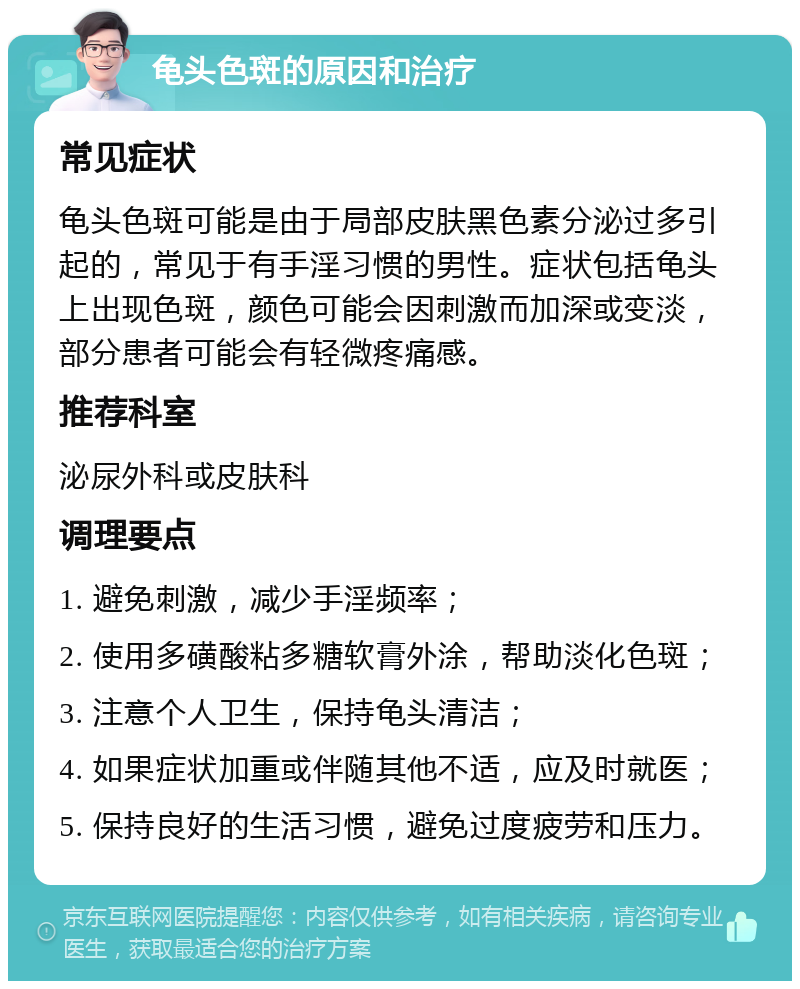 龟头色斑的原因和治疗 常见症状 龟头色斑可能是由于局部皮肤黑色素分泌过多引起的，常见于有手淫习惯的男性。症状包括龟头上出现色斑，颜色可能会因刺激而加深或变淡，部分患者可能会有轻微疼痛感。 推荐科室 泌尿外科或皮肤科 调理要点 1. 避免刺激，减少手淫频率； 2. 使用多磺酸粘多糖软膏外涂，帮助淡化色斑； 3. 注意个人卫生，保持龟头清洁； 4. 如果症状加重或伴随其他不适，应及时就医； 5. 保持良好的生活习惯，避免过度疲劳和压力。