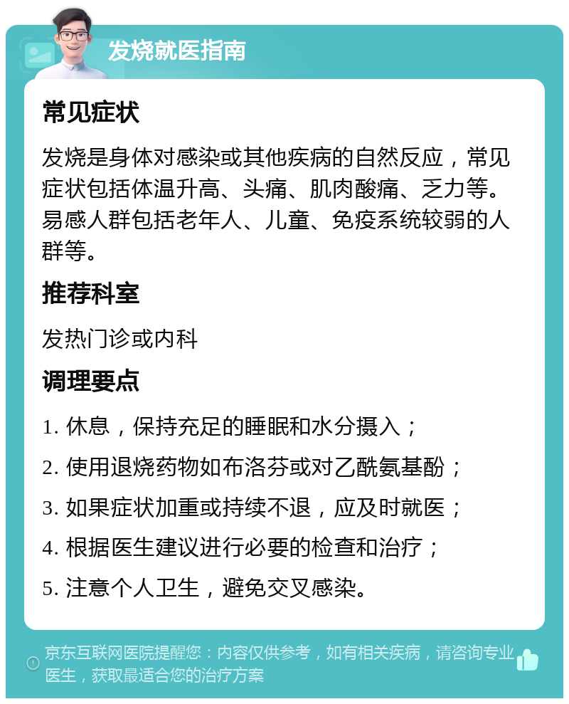 发烧就医指南 常见症状 发烧是身体对感染或其他疾病的自然反应，常见症状包括体温升高、头痛、肌肉酸痛、乏力等。易感人群包括老年人、儿童、免疫系统较弱的人群等。 推荐科室 发热门诊或内科 调理要点 1. 休息，保持充足的睡眠和水分摄入； 2. 使用退烧药物如布洛芬或对乙酰氨基酚； 3. 如果症状加重或持续不退，应及时就医； 4. 根据医生建议进行必要的检查和治疗； 5. 注意个人卫生，避免交叉感染。