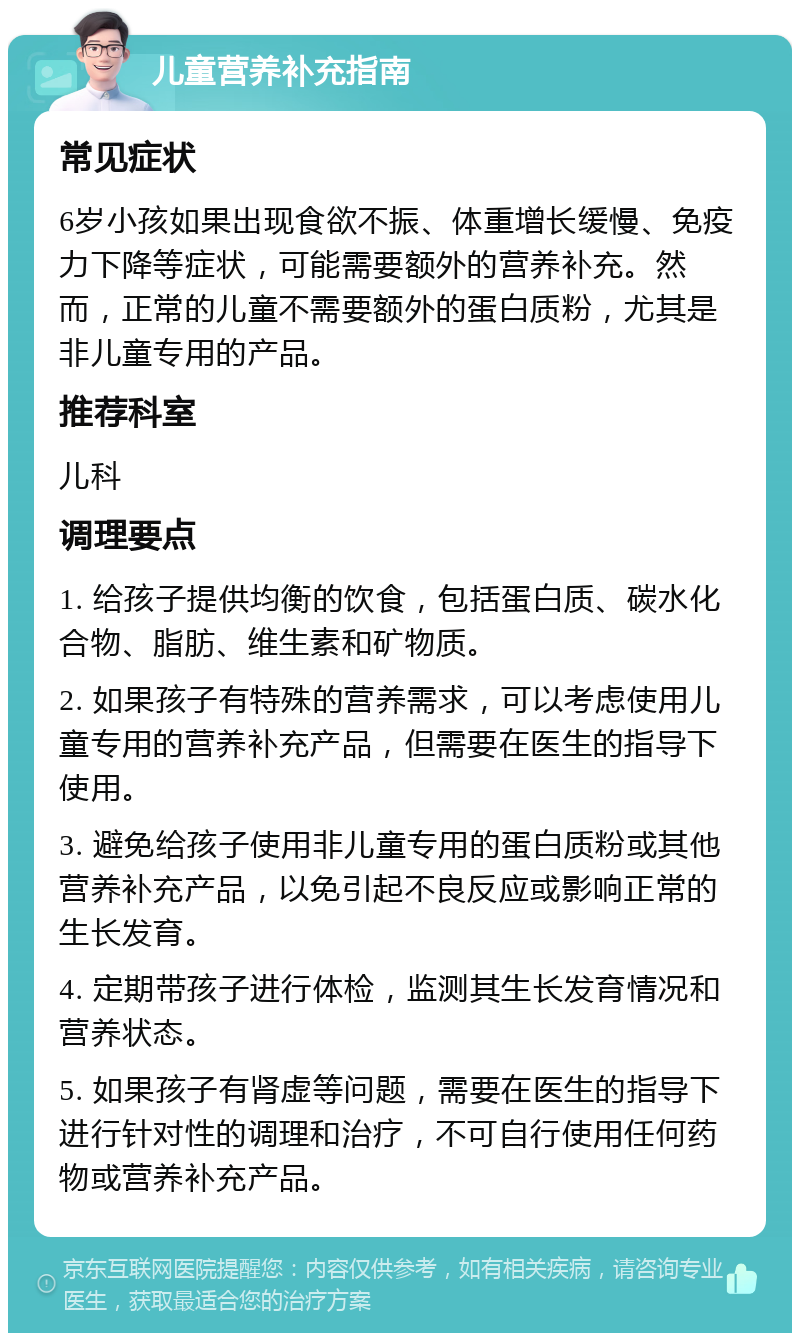 儿童营养补充指南 常见症状 6岁小孩如果出现食欲不振、体重增长缓慢、免疫力下降等症状，可能需要额外的营养补充。然而，正常的儿童不需要额外的蛋白质粉，尤其是非儿童专用的产品。 推荐科室 儿科 调理要点 1. 给孩子提供均衡的饮食，包括蛋白质、碳水化合物、脂肪、维生素和矿物质。 2. 如果孩子有特殊的营养需求，可以考虑使用儿童专用的营养补充产品，但需要在医生的指导下使用。 3. 避免给孩子使用非儿童专用的蛋白质粉或其他营养补充产品，以免引起不良反应或影响正常的生长发育。 4. 定期带孩子进行体检，监测其生长发育情况和营养状态。 5. 如果孩子有肾虚等问题，需要在医生的指导下进行针对性的调理和治疗，不可自行使用任何药物或营养补充产品。